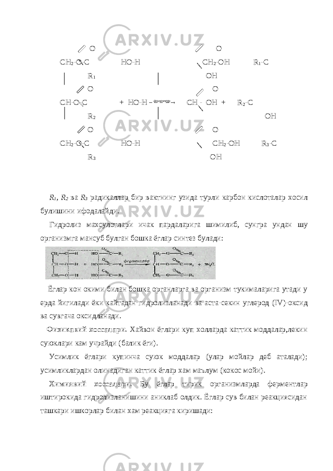  O O CH 2 -O-C HO-H CH 2 -OH R 1 -C R 1 OH O O CH-O-C + HO-H    ферментлар CH - OH + R 2 -C R 2 OH O O CH 2 -O-C HO-H CH 2 -OH R 3 -C R 3 OH R 1 , R 2 ва R 3 радикаллар бир вактнинг узида турли карбон кислоталар хосил булишини ифодалайди . Гидролиз махсулотлари ичак пардаларига шимилиб , сунгра ундан шу организмга мансуб булган бошка ёглар синтез булади : Ёглар кон окими билан бошка органларга ва организм тукималарига утади у ерда йигилади ёки кайтадан гидролизланади ва аста-секин углерод (IV) -оксид ва сувгача оксидланади. Физикавий хоссалари. Хайвон ёглари куп холларда каттик моддалар,лекин суюклари кам учрайди (балик ёги) . Усимлик ёглари купинча суюк моддалар (улар мойлар деб аталади); усимликлардан олинадиган каттик ёглар хам маълум (кокос мойи) . Химиявий хоссалари. Бу ёглар тирик организмларда фер ментлар иштирокида гидролизланишини аниклаб олдик. Ёглар сув билан реакциясидан ташкари ишкорлар билан хам реакцияга киришади: 