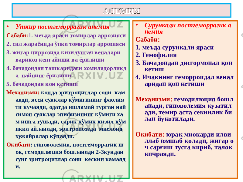 • Уткир постгеморрагик анемия Сабаби: 1 . меъда яраси томирлар аррозияси 2. сил жараёнида ўпка томирлар аррозияси 3. жигар циррозида кизилунгач веналари варикоз кенгайиши ва ёрилиши 4. бачадондан ташкаридаги хомиладорликд а найнинг ёрилиши 5. бачадондан кон кетиши Механизми: конда эритроцитлар сони кам аяди, ясси суяклар кўмигининг фаолия ти кучаяди, одатда ишламай турган най симон суяклар эпифизининг кўмиги ха м ишга тушади, сарик кўмик кизил кўм икка айланади, эритропоэзда миелоид хужайралар кўпаяди. Окибати : гиповолемия, постгеморратик ш ок, гемодилюция бошланади 2-3кундан сунг эритроцитлар сони кескин камаяд и. • Сурункали постгеморрагик а немия Сабаби: 1. меъда сурункали яраси 2. Гемофилия 3. Бачадондан дисгормонал қон кетиш 4. Ичакнинг геморроидал венал аридан қон кетиши Механизми: гемодилюция бошл анади, гиповолемия кузатил ади, темир аста секинлик би лан йукотилади. Окибати: юрак миокарди илви ллаб юмшаб қолади, жигар о ч сарғиш тусга кириб, талок кичраяди. АНЕМИЯ 