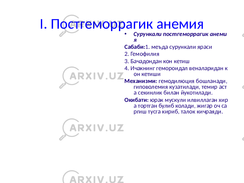 I. Постгеморрагик анемия • Сурункали постгеморрагик анеми я Сабаби: 1. меъда сурункали яраси 2. Гемофилия 3. Бачадондан кон кетиш 4. Ичакнинг гемороидал веналаридан к он кетиши Механизми: гемодилюция бошланади, гиповолемия кузатилади, темир аст а секинлик билан йукотилади. Окибати: юрак мускули илвиллаган хир а тортган булиб колади, жигар оч са ргиш тусга кириб, талок кичраяди. 