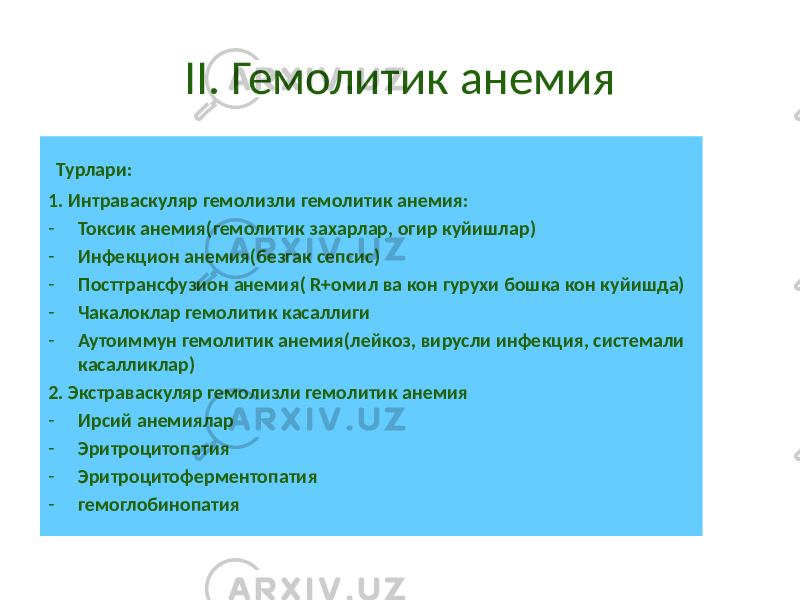 II. Гемолитик анемия Турлари: 1. Интраваскуляр гемолизли гемолитик анемия: - Токсик анемия(гемолитик захарлар, огир куйишлар) - Инфекцион анемия(безгак сепсис) - Посттрансфузион анемия( R+омил ва кон гурухи бошка кон куйишда) - Чакалоклар гемолитик касаллиги - Аутоиммун гемолитик анемия(лейкоз, вирусли инфекция, системали касалликлар) 2. Экстраваскуляр гемолизли гемолитик анемия - Ирсий анемиялар - Эритроцитопатия - Эритроцитоферментопатия - гемоглобинопатия 