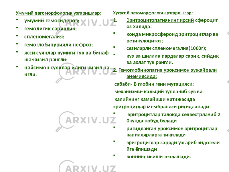 Умумий патоморфологик узгаришлар:  умумий гемосидероз;  гемолитик сариклик;  спленомегалия;  гемоглобинурияли нефроз;  ясси суяклар кумиги тук ва бинаф ша-кизил рангли;  найсимон суяклар илиги кизил ра нгли. Хусусий патоморфологик узгаришлар: 1. Эритроцитопатиянинг ирсий сфероцит оз хилида:  конда микросфероид эритроцитлар ва ретикулоцитоз;  сезиларли спленомегалия(1000г);  куз ва шиллик пардалар сарик, сийдик ва ахлат тук рангли. 2. Гемоглобинопатия уроксимон хужайрали анемиясида: сабаби- В глобин гени мутацияси; механизми- кальций тупланиб сув ва калийнинг камайиши натижасида эритроцитлар мембранаси ригидланади.  эритроцитлар талокда секвестрланиб 2 0кунда нобуд булади  ригидланган уроксимон эритроцитлар капиллярларга тикилади  эритроцитлар заряди узгариб эндотели йга ёпишади  коннинг ивиши тезлашади. 