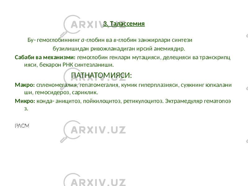 3. Талассемия Бу- гемоглобиннинг a- глобин ва в -глобин занжирлари синтези бузилишидан ривожланадиган ирсий анемиядир. Сабаби ва механизми: гемоглобин генлари мутацияси, делецияси ва транскрипц ияси, бекарон РНК синтезланиши. ПАТНАТОМИЯСИ: Макро: спленомегалия, гепатомегалия, кумик гиперплазияси, суякнинг юпкалани ши, гемосидероз, сариклик. Микро: конда- аницитоз, пойкилоцитоз, ретикулоцитоз. Эктрамедуляр гематопоэ з. РАСМ 