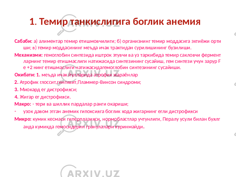 1 . Темир танкислигига боглик анемия Сабаби: а) алиментар темир етишмовчилиги; б) организнинг темир моддасига эхтиёжи орти ши; в) темир моддасининг меъда ичак трактидан сурилишининг бузилиши. Механизми: гемоглобин синтезида иштрок этувчи ва уз таркибида темир сакловчи фермент ларнинг темир етишмаслиги натижасида синтезининг сусайиш, гем синтези учун зарур F e +2 нинг етишмаслиги натижасидагемоглобин синтезининг сусайиши. Окибати: 1. меъда ичак йулларида атрофик жараёнлар 2. Атрофик глоссит,гингивит,Пламмер-Винсон синдроми; 3. Миокард ег дистрофияси; 4. Жигар ег дистрофияси. Макро: - тери ва шиллик пардалар ранги окариши; - узок давом этган анемик гипоксияга боглик хода жигарнинг егли дистрофияси Микро: кумик кесмаси гиперплазияси, нормобластлар учтунлиги, Пералу усули билан буялг анда кумикда гемосидерин гранулалари куринмайди . 