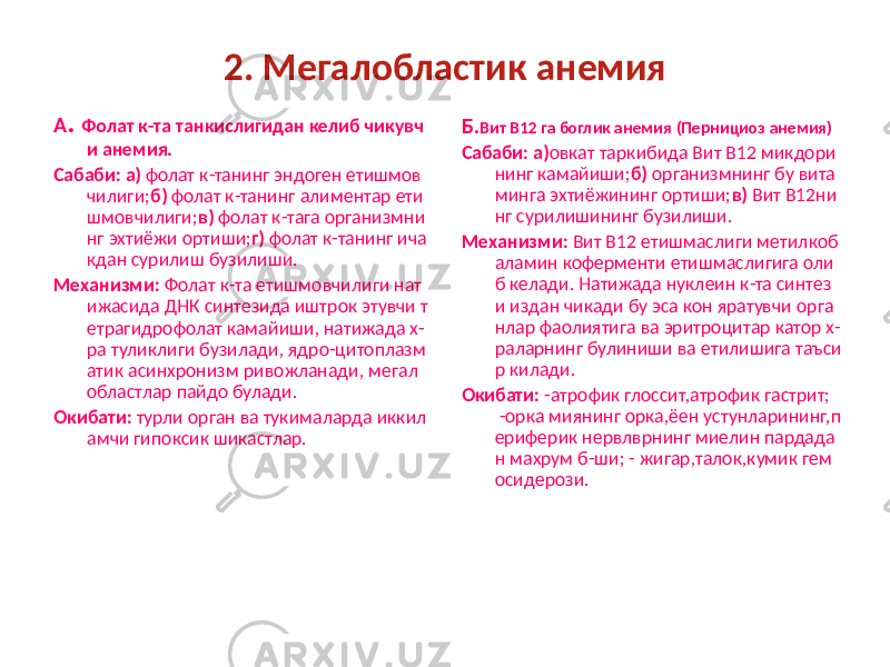 2. Мегалобластик анемия А . Фолат к-та танкислигидан келиб чикувч и анемия. Сабаби: а) фолат к-танинг эндоген етишмов чилиги; б) фолат к-танинг алиментар ети шмовчилиги; в) фолат к-тага организмни нг эхтиёжи ортиши; г) фолат к-танинг ича кдан сурилиш бузилиши. Механизми: Фолат к-та етишмовчилиги нат ижасида ДНК синтезида иштрок этувчи т етрагидрофолат камайиши, натижада х- ра туликлиги бузилади, ядро-цитоплазм атик асинхронизм ривожланади, мегал областлар пайдо булади. Окибати: турли орган ва тукималарда иккил амчи гипоксик шикастлар. Б. Вит В12 га боглик анемия (Пернициоз анемия) Сабаби: а) овкат таркибида Вит В12 микдори нинг камайиши; б) организмнинг бу вита минга эхтиёжининг ортиши; в) Вит В12ни нг сурилишининг бузилиши. Механизми: Вит В12 етишмаслиги метилкоб аламин коферменти етишмаслигига оли б келади. Натижада нуклеин к-та синтез и издан чикади бу эса кон яратувчи орга нлар фаолиятига ва эритроцитар катор х- раларнинг булиниши ва етилишига таъси р килади. Окибати: -атрофик глоссит,атрофик гастрит; -орка миянинг орка,ёен устунларининг,п ериферик нервлврнинг миелин пардада н махрум б-ши; - жигар,талок,кумик гем осидерози. 