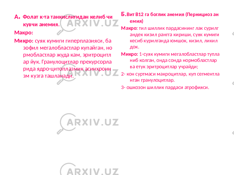 А . Фолат к-та танкислигидан келиб чи кувчи анемия. Макро: Микро: суяк кумиги гиперплазияси, ба зофил мегалобластлар купайган, но рмобластлар жуда кам, эритроцитл ар йук. Гранулоцитлар прекурсорла рида ядро-цитоплазмик асинхрони зм кузга ташланади. Б. Вит В12 га боглик анемия (Пернициоз ан емия) Макро: тил шиллик пардасининг лак сурилг андек кизил рангга кириши, суяк кумиги кесиб курилганда юмшок, кизил, ликил док. Микро: 1-суяк кумиги мегалобластлар тупла ниб колган, онда сонда нормобластлар ва етук эритроцитлар учрайди; 2- кон суртмаси макроцитлар, куп сегментла нган гранулоцитлар. 3- ошкозон шиллик пардаси атрофияси. 
