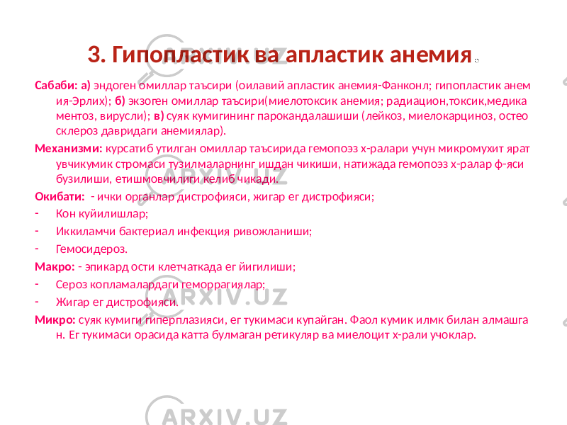 3. Гипопластик ва апластик анемия . Сабаби: а) эндоген омиллар таъсири (оилавий апластик анемия-Фанконл; гипопластик анем ия-Эрлих); б) экзоген омиллар таъсири(миелотоксик анемия; радиацион,токсик,медика ментоз, вирусли); в) суяк кумигининг парокандалашиши (лейкоз, миелокарциноз, остео склероз давридаги анемиялар). Механизми: курсатиб утилган омиллар таъсирида гемопоэз х-ралари учун микромухит ярат увчикумик стромаси тузилмаларнинг ишдан чикиши, натижада гемопоэз х-ралар ф-яси бузилиши, етишмовчилиги келиб чикади. Окибати: - ички органлар дистрофияси, жигар ег дистрофияси; - Кон куйилишлар; - Иккиламчи бактериал инфекция ривожланиши; - Гемосидероз. Макро: - эпикард ости клетчаткада ег йигилиши; - Сероз копламалардаги геморрагиялар; - Жигар ег дистрофияси. Микро: суяк кумиги гиперплазияси, ег тукимаси купайган. Фаол кумик илмк билан алмашга н. Ег тукимаси орасида катта булмаган ретикуляр ва миелоцит х-рали учоклар. 