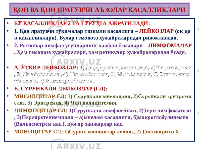 ҚОН ВА ҚОН ЯРАТУВЧИ АЪЗОЛАР КАСАЛЛИКЛАРИ • БУ КАСАЛЛИКЛАР 2 ТА ГУРУҲГА АЖРАТИЛАДИ: • 1. Қон яратувчи тўқималар тизимли касаллиги – ЛЕЙКОЗЛАР (оқ қо н касалликлари). Булар гемопоэз ҳужайраларидан ривожланади. • 2. Регионар лимфа тугунларнинг хавфли ўсмалари – ЛИМФОМАЛАР . Ҳам гемопоэз ҳужайралари, ҳам ретикуляр ҳужайраларидан ўсади. • А. ЎТКИР ЛЕЙКОЗЛАР : 1) Дифференциалланмаган, 2)Миелобластли , 3) Лимфобластли, 4) Плазмобластли, 5) Монобластли, 6) Эритромиел областли, 7) Мегакариобластли. • Б. СУРУНКАЛИ ЛЕЙКОЗЛАР (СЛ): • МИЕЛОЦИТАР СЛ : 1) Сурункали миелоидли, 2)Сурункали эритроми елоз, 3) Эритремия, 4) Чин полицитемия. • ЛИМФОЦИТАР СЛ: 1)Сурункали лимфолейкоз, 2)Тери лимфоматози , 3)Парапротеинемияли – а)миелом касаллиги, б)макроглобулинемия (Вальденстрем кас.), в)оғир занжирлар кас. • МОНОЦИТАР СЛ : 1)Сурин. моноцитар лейкоз, 2) Гистиоцитоз Х 