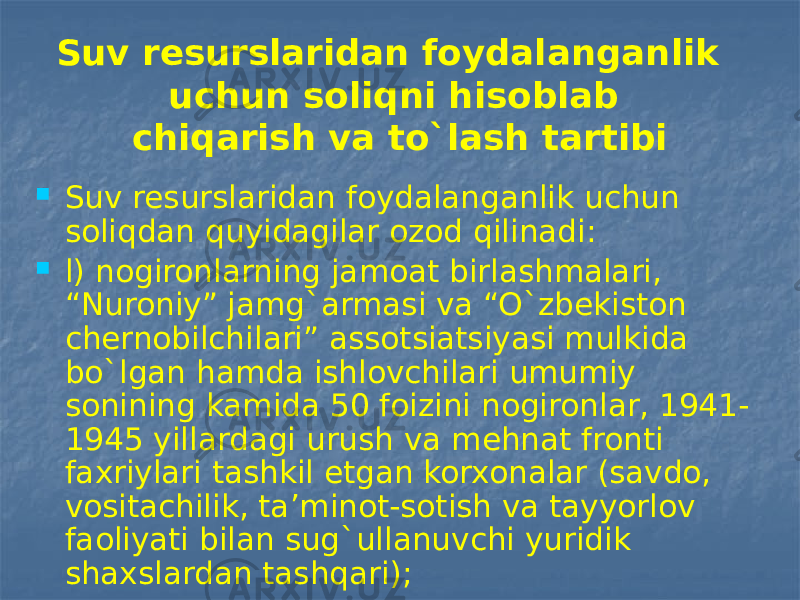 Suv resurslaridan foydalanganlik uchun soliqni hisoblab chiqarish va to`lash tartibi  Suv resurslaridan foydalanganlik uchun soliqdan quyidagilar ozod qilinadi:  l) nogironlarning jamoat birlashmalari, “Nuroniy” jamg`armasi va “O`zbekiston chernobilchilari” assotsiatsiyasi mulkida bo`lgan hamda ishlovchilari umumiy sonining kamida 50 foizini nogironlar, 1941- 1945 yillardagi urush va mehnat fronti faxriylari tashkil etgan korxonalar (savdo, vositachilik, ta’minot-sotish va tayyorlov faoliyati bilan sug`ullanuvchi yuridik shaxslardan tashqari); 