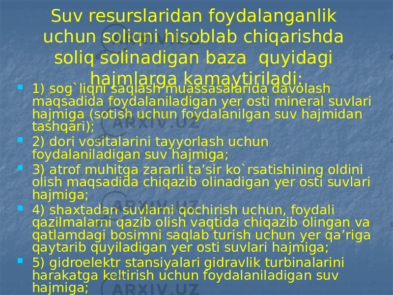 Suv resurslaridan foydalanganlik uchun soliqni hisoblab chiqarishda soliq solinadigan baza quyidagi hajmlarga kamaytiriladi:  1) sog`liqni saqlash muassasalarida davolash maqsadida foydalaniladigan yer osti mineral suvlari hajmiga (sotish uchun foydalanilgan suv hajmidan tashqari);  2) dori vositalarini tayyorlash uchun foydalaniladigan suv hajmiga;  3) atrof muhitga zararli ta’sir ko`rsatishining oldini olish maqsadida chiqazib olinadigan yer osti suvlari hajmiga;  4) shaxtadan suvlarni qochirish uchun, foydali qazilmalarni qazib olish vaqtida chiqazib olingan va qatlamdagi bosimni saqlab turish uchun yer qa’riga qaytarib quyiladigan yer osti suvlari hajmiga;  5) gidroelektr stansiyalari gidravlik turbinalarini harakatga keltirish uchun foydalaniladigan suv hajmiga;  6) qishloq xo`jaligiga mo`ljallangan sho`rlangan yerlarni yuvish uchun foydalaniladigan suv hajmiga. 