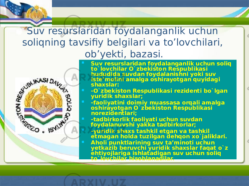 Suv resurslaridan foydalanganlik uchun soliqning tavsifiy belgilari va to’lovchilari, ob’yekti, bazasi.  Suv resurslaridan foydalanganlik uchun soliq to`lovchilar O`zbekiston Respublikasi hududida suvdan foydalanishni yoki suv iste’molini amalga oshirayotgan quyidagi shaxslar:  -O`zbekiston Respublikasi rezidenti bo`lgan yuridik shaxslar;  -faoliyatini doimiy muassasa orqali amalga oshirayotgan O`zbekiston Respublikasi norezidentlari;  -tadbirkorlik faoliyati uchun suvdan foydalanuvshi yakka tadbirkorlar;  -yuridik shaxs tashkil etgan va tashkil etmagan holda tuzilgan dehqon xo`jaliklari.  Aholi punktlarining suv ta’minoti uchun yetkazib beruvchi yuridik shaxslar faqat o`z ehtiyojlariga ishlatadigan suv uchun soliq to`lovchilar hisoblanadilar. 