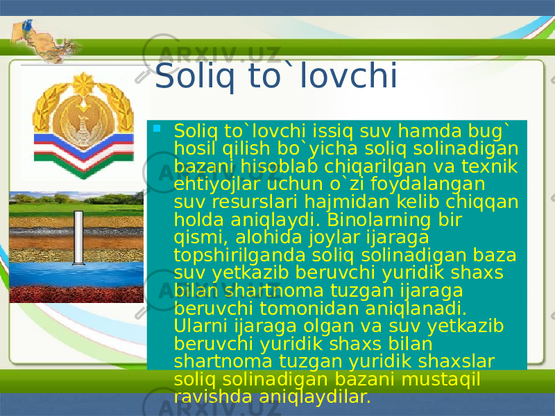 Soliq to`lovchi  Soliq to`lovchi issiq suv hamda bug` hosil qilish bo`yicha soliq solinadigan bazani hisoblab chiqarilgan va texnik ehtiyojlar uchun o`zi foydalangan suv resurslari hajmidan kelib chiqqan holda aniqlaydi. Binolarning bir qismi, alohida joylar ijaraga topshirilganda soliq solinadigan baza suv yetkazib beruvchi yuridik shaxs bilan shartnoma tuzgan ijaraga beruvchi tomonidan aniqlanadi. Ularni ijaraga olgan va suv yetkazib beruvchi yuridik shaxs bilan shartnoma tuzgan yuridik shaxslar soliq solinadigan bazani mustaqil ravishda aniqlaydilar. 