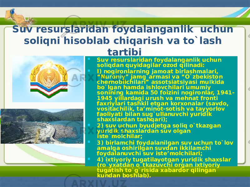 Suv resurslaridan foydalanganlik uchun soliqni hisoblab chiqarish va to`lash tartibi  Suv resurslaridan foydalanganlik uchun soliqdan quyidagilar ozod qilinadi:  l) nogironlarning jamoat birlashmalari, “Nuroniy” jamg`armasi va “O`zbekiston chernobilchilari” assotsiatsiyasi mulkida bo`lgan hamda ishlovchilari umumiy sonining kamida 50 foizini nogironlar, 1941- 1945 yillardagi urush va mehnat fronti faxriylari tashkil etgan korxonalar (savdo, vositachilik, ta’minot-sotish va tayyorlov faoliyati bilan sug`ullanuvchi yuridik shaxslardan tashqari);  2) suv uchun byudjetga soliq o`tkazgan yuridik shaxslardan suv olgan iste`molchilar;  3) birlamchi foydalanilgan suv uchun to`lov amalga oshirilgan suvdan ikkilamchi foydalanuvchi suv iste’molchilari;  4) ixtiyoriy tugatilayotgan yuridik shaxslar (ro`yxatdan o`tkazuvchi organ ixtiyoriy tugatish to`g`risida xabardor qilingan kundan boshlab). 