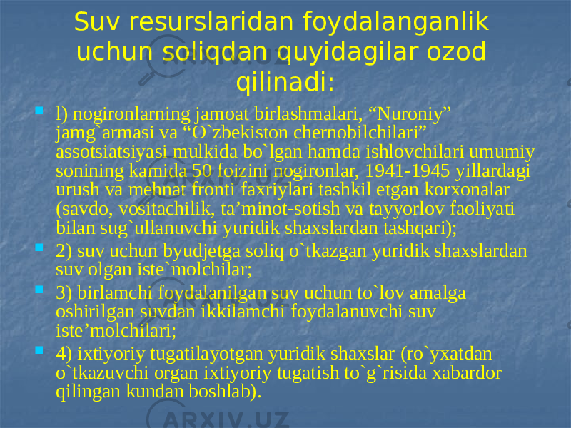 Suv resurslaridan foydalanganlik uchun soliqdan quyidagilar ozod qilinadi:  l) nogironlarning jamoat birlashmalari, “Nuroniy” jamg`armasi va “O`zbekiston chernobilchilari” assotsiatsiyasi mulkida bo`lgan hamda ishlovchilari umumiy sonining kamida 50 foizini nogironlar, 1941-1945 yillardagi urush va mehnat fronti faxriylari tashkil etgan korxonalar (savdo, vositachilik, ta’minot-sotish va tayyorlov faoliyati bilan sug`ullanuvchi yuridik shaxslardan tashqari);  2) suv uchun byudjetga soliq o`tkazgan yuridik shaxslardan suv olgan iste`molchilar;  3) birlamchi foydalanilgan suv uchun to`lov amalga oshirilgan suvdan ikkilamchi foydalanuvchi suv iste’molchilari;  4) ixtiyoriy tugatilayotgan yuridik shaxslar (ro`yxatdan o`tkazuvchi organ ixtiyoriy tugatish to`g`risida xabardor qilingan kundan boshlab). 