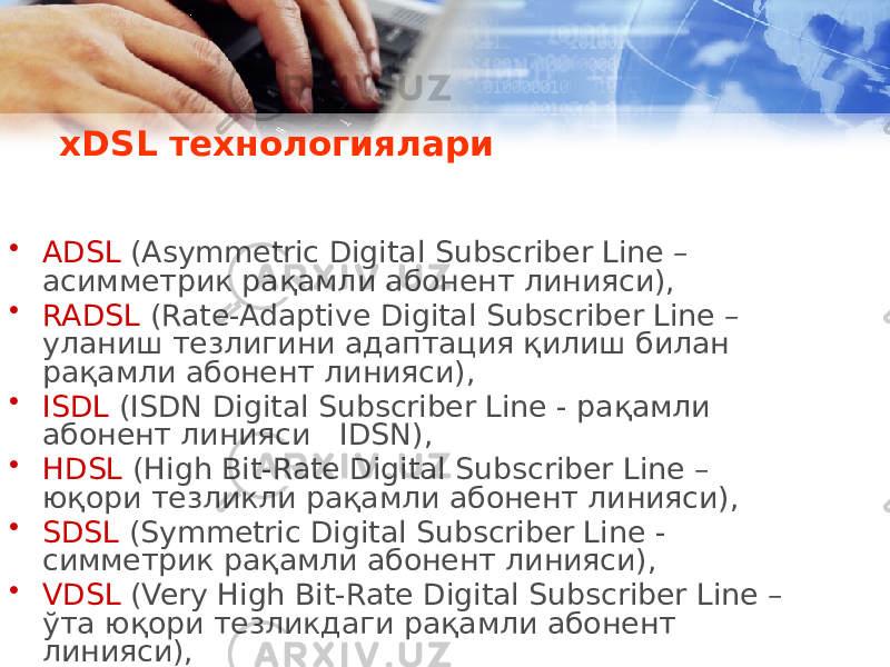  xDSL технологиялари • ADSL (Asymmetric Digital Subscriber Line – асимметрик рақамли абонент линияси), • RADSL (Rate-Adaptive Digital Subscriber Line – уланиш тезлигини адаптация қилиш билан рақамли абонент линияси), • ISDL (ISDN Digital Subscriber Line - рақамли абонент линияси IDSN), • HDSL (High Bit-Rate Digital Subscriber Line – юқори тезликли рақамли абонент линияси), • SDSL (Symmetric Digital Subscriber Line - симметрик рақамли абонент линияси), • VDSL (Very High Bit-Rate Digital Subscriber Line – ўта юқори тезликдаги рақамли абонент линияси), 