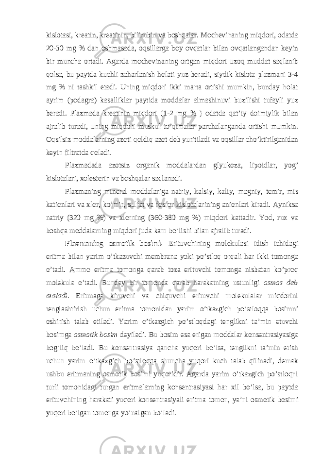 kislotasi, kreatin, kreatinin, bilirubin va boshqalar. Mochevinaning miqdori, odatda 20-30 mg % dan oshmasada, oqsillarga boy ovqatlar bilan ovqatlangandan keyin bir muncha ortadi. Agarda mochevinaning ortgan miqdori uzoq muddat saqlanib qolsa, bu paytda kuchli zaharlanish holati yuz beradi, siydik kislota plazmani 3-4 mg % ni tashkil etadi. Uning miqdori ikki marta ortishi mumkin, bunday holat ayrim (podagra) kasalliklar paytida moddalar almashinuvi buzilishi tufayli yuz beradi. Plazmada kreatinin miqdori (1-2 mg % ) odatda qat’iy doimiylik bilan ajralib turadi, uning miqdori muskul to’qimalar parchalanganda ortishi mumkin. Oqsilsiz moddalarning azoti qoldiq azot deb yuritiladi va oqsillar cho’ktirilganidan keyin filtratda qoladi. Plazmadada azotsiz organik moddalardan glyukoza, lipoidlar, yog’ kislotalari, xolesterin va boshqalar saqlanadi. Plazmaning mineral moddalariga natriy, kalsiy, kaliy, magniy, temir, mis kationlari va xlor, ko’mir, sulfat va fosfor kislotalarining anionlari kiradi. Ayniksa natriy (320 mg %) va xlorning (360-380 mg %) miqdori kattadir. Yod, rux va boshqa moddalarning miqdori juda kam bo’lishi bilan ajralib turadi. Plazmaning osmotik bosimi. Erituvchining molekulasi idish ichidagi eritma bilan yarim o’tkazuvchi membrana yoki po’stloq orqali har ikki tomonga o’tadi. Ammo eritma tomonga qarab toza erituvchi tomonga nisbatan ko’proq molekula o’tadi. Bunday bir tomonda qarab harakatning ustunligi osmos deb ataladi. Eritmaga kiruvchi va chiquvchi erituvchi molekulalar miqdorini tenglashtirish uchun eritma tomonidan yarim o’tkazgich po’stloqqa bosimni oshirish talab etiladi. Yarim o’tkazgich po’stloqdagi tenglikni ta’min etuvchi bosimga osmotik bosim deyiladi. Bu bosim esa erigan moddalar konsentrasiyasiga bog’liq bo’ladi. Bu konsentrasiya qancha yuqori bo’lsa, tenglikni ta’min etish uchun yarim o’tkazgich po’stloqqa shuncha yuqori kuch talab qilinadi, demak ushbu eritmaning osmotik bosimi yuqoridir. Agarda yarim o’tkazgich po’stloqni turli tomonidagi turgan eritmalarning konsentrasiyasi har xil bo’lsa, bu paytda erituvchining harakati yuqori konsentrasiyali eritma tomon, ya’ni osmotik bosimi yuqori bo’lgan tomonga yo’nalgan bo’ladi. 