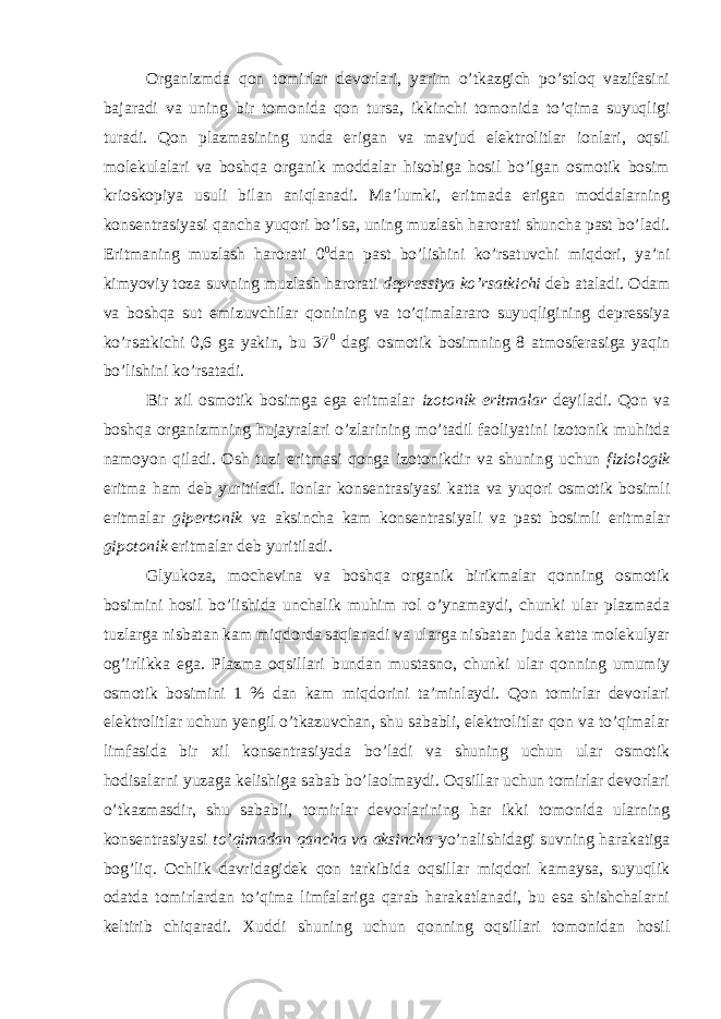 Organizmda qon tomirlar devorlari, yarim o’tkazgich po’stloq vazifasini bajaradi va uning bir tomonida qon tursa, ikkinchi tomonida to’qima suyuqligi turadi. Qon plazmasining unda erigan va mavjud elektrolitlar ionlari, oqsil molekulalari va boshqa organik moddalar hisobiga hosil bo’lgan osmotik bosim krioskopiya usuli bilan aniqlanadi. Ma’lumki, eritmada erigan moddalarning konsentrasiyasi qancha yuqori bo’lsa, uning muzlash harorati shuncha past bo’ladi. Eritmaning muzlash harorati 0 0 dan past bo’lishini ko’rsatuvchi miqdori, ya’ni kimyoviy toza suvning muzlash harorati depressiya ko’rsatkichi deb ataladi. Odam va boshqa sut emizuvchilar qonining va to’qimalararo suyuqligining depressiya ko’rsatkichi 0,6 ga yakin, bu 37 0 dagi osmotik bosimning 8 atmosferasiga yaqin bo’lishini ko’rsatadi. Bir xil osmotik bosimga ega eritmalar izotonik eritmalar deyiladi. Qon va boshqa organizmning hujayralari o’zlarining mo’tadil faoliyatini izotonik muhitda namoyon qiladi. Osh tuzi eritmasi qonga izotonikdir va shuning uchun fiziologik eritma ham deb yuritiladi. Ionlar konsentrasiyasi katta va yuqori osmotik bosimli eritmalar gipertonik va aksincha kam konsentrasiyali va past bosimli eritmalar gipotonik eritmalar deb yuritiladi. Glyukoza, mochevina va boshqa organik birikmalar qonning osmotik bosimini hosil bo’lishida unchalik muhim rol o’ynamaydi, chunki ular plazmada tuzlarga nisbatan kam miqdorda saqlanadi va ularga nisbatan juda katta molekulyar og’irlikka ega. Plazma oqsillari bundan mustasno, chunki ular qonning umumiy osmotik bosimini 1 % dan kam miqdorini ta’minlaydi. Qon tomirlar devorlari elektrolitlar uchun yengil o’tkazuvchan, shu sababli, elektrolitlar qon va to’qimalar limfasida bir xil konsentrasiyada bo’ladi va shuning uchun ular osmotik hodisalarni yuzaga kelishiga sabab bo’laolmaydi. Oqsillar uchun tomirlar devorlari o’tkazmasdir, shu sababli, tomirlar devorlarining har ikki tomonida ularning konsentrasiyasi to’qimadan qancha va aksincha yo’nalishidagi suvning harakatiga bog’liq. Ochlik davridagidek qon tarkibida oqsillar miqdori kamaysa, suyuqlik odatda tomirlardan to’qima limfalariga qarab harakatlanadi, bu esa shishchalarni keltirib chiqaradi. Xuddi shuning uchun qonning oqsillari tomonidan hosil 