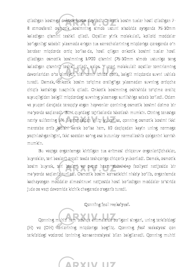 qiladigan bosimga onkotik bosim deyiladi. Onkotik bosim tuzlar hosil qiladigan 7- 8 atmosferali osmotik bosimning simob ustuni xisobida aytganda 25-30mm keladigan qismini tashkil qiladi. Oqsillar yirik molekulali, kolloid moddalar bo’lganligi sababli plazmada erigan tuz zarrachalarining miqdoriga qaraganda o’n barobar miqdorda ortiq bo’lsa-da, hosil qilgan onkotik bosimi tuzlar hosil qiladigan osmotik bosimning 1/200 qismini (25-30mm simob ustuniga teng keladigan qismini) tashkil qiladi, xalos. Yuqori molekulali oqsillar tomirlarning devorlaridan o’ta olmaydi, ular tomir ichida qolib, belgili miqdorda suvni ushlab turadi. Demak, onkotik bosim to’qima oralig’iga plazmadan suvning ortiqcha chiqib ketishiga tusqinlik qiladi. Onkotik bosimning oshishida to’qima oraliq suyuqligidan belgili miqdordagi suvning plazmaga surilishiga sabab bo’ladi. Odam va yuqori darajada taraqqiy etgan hayvonlar qonining osmotik bosimi doimo bir me’yorda saqlanadi. Buni quyidagi tajribalarda isbotlash mumkin. Otning tanasiga natriy sulfatning 5% li eritmasidan 7 litr yuborilsa, qonning osmotik bosimi ikki marotaba ortib ketishi kerak bo’lsa ham, 10 daqiqadan keyin uning normaga yaqinlashganligini, ikki soatdan so’ng esa butunlay normallashib qolganini ko&#39;rish mumkin. Bu vaqtga organizmga kiritilgan tuz eritmasi chiqaruv organlari(ichaklar, buyraklar, teri bezlari) orqali tezda tashqariga chiqarib yuboriladi. Demak, osmotik bosim buyrak, teri bezlari va ovqat hazm tizimining faoliyati natijasida bir me’yorda saqlanib turiladi. Osmotik bosim ko&#39;rsatkichi nisbiy bo’lib, organizmda kechayotgan moddalar almashinuvi natijasida hosil bo’ladigan moddalar ta’sirida juda oz vaqt davomida kichik chegarada o&#39;zgarib turadi. Qonning faol reaksiyasi. Qonning muhiti ham boshqa eritmalarda bo’lgani singari, uning tarkibidagi (H) va (OH) ionlarining miqdoriga bog’liq. Qonning faol reaksiyasi qon tarkibidagi vodorod ionining konsentratsiyasi bilan belgilanadi. Qonning muhiti 