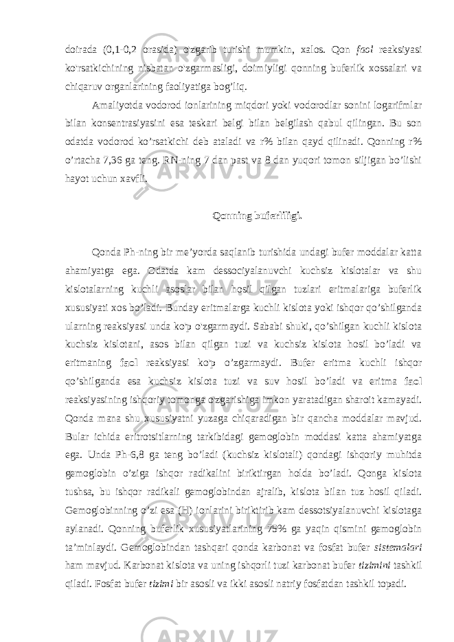 doirada (0,1-0,2 orasida) o&#39;zgarib turishi mumkin, xalos. Qon faol reaksiyasi ko&#39;rsatkichining nisbatan o&#39;zgarmasligi, doimiyligi qonning buferlik xossalari va chiqaruv organlarining faoliyatiga bog’liq. Amaliyotda vodorod ionlarining miqdori yoki vodorodlar sonini logarifmlar bilan konsentrasiyasini esa teskari belgi bilan belgilash qabul qilingan. Bu son odatda vodorod ko’rsatkichi deb ataladi va r% bilan qayd qilinadi. Qonning r% o’rtacha 7,36 ga teng. RN-ning 7 dan past va 8 dan yuqori tomon siljigan bo’lishi hayot uchun xavfli. Qonning buferliligi. Qonda Ph-ning bir me’yorda saqlanib turishida undagi bufer moddalar katta ahamiyatga ega. Odatda kam dessociyalanuvchi kuchsiz kislotalar va shu kislotalarning kuchli asoslar bilan hosil qilgan tuzlari eritmalariga buferlik xususiyati xos bo’ladi. Bunday eritmalarga kuchli kislota yoki ishqor qo’shilganda ularning reaksiyasi unda ko&#39;p o&#39;zgarmaydi. Sababi shuki, qo’shilgan kuchli kislota kuchsiz kislotani, asos bilan qilgan tuzi va kuchsiz kislota hosil bo’ladi va eritmaning faol reaksiyasi ko&#39;p o’zgarmaydi. Bufer eritma kuchli ishqor qo’shilganda esa kuchsiz kislota tuzi va suv hosil bo’ladi va eritma faol reaksiyasining ishqoriy tomonga o&#39;zgarishiga imkon yaratadigan sharoit kamayadi. Qonda mana shu xususiyatni yuzaga chiqaradigan bir qancha moddalar mavjud. Bular ichida eritrotsitlarning tarkibidagi gemoglobin moddasi katta ahamiyatga ega. Unda Ph-6,8 ga teng bo’ladi (kuchsiz kislotali) qondagi ishqoriy muhitda gemoglobin o’ziga ishqor radikalini biriktirgan holda bo’ladi. Qonga kislota tushsa, bu ishqor radikali gemoglobindan ajralib, kislota bilan tuz hosil qiladi. Gemoglobinning o’zi esa (H) ionlarini biriktirib kam dessotsiyalanuvchi kislotaga aylanadi. Qonning buferlik xususiyatlarining 75% ga yaqin qismini gemoglobin ta’minlaydi. Gemoglobindan tashqari qonda karbonat va fosfat bufer sistemalari ham mavjud. Karbonat kislota va uning ishqorli tuzi karbonat bufer tizimini tashkil qiladi. Fosfat bufer tizimi bir asosli va ikki asosli natriy fosfatdan tashkil topadi. 