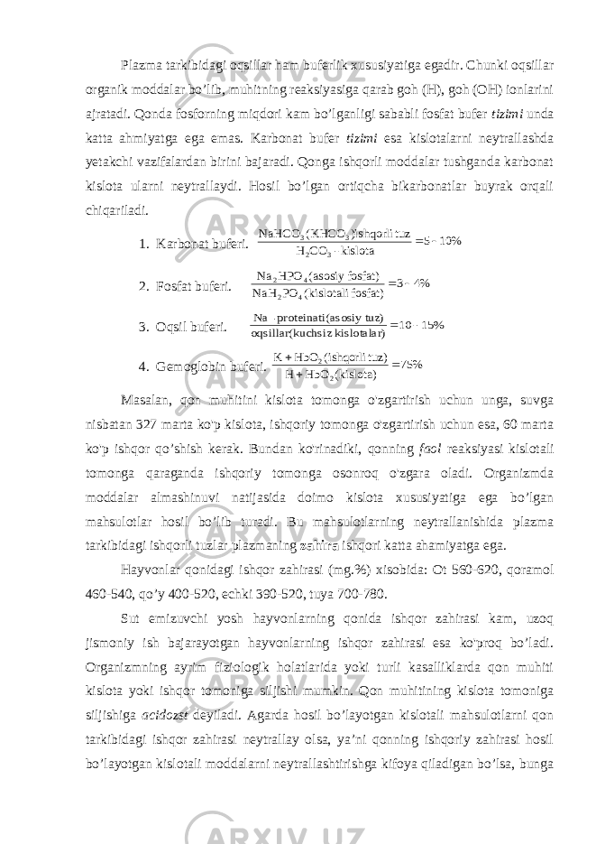 Plazma tarkibidagi oqsillar ham buferlik xususiyatiga egadir. Chunki oqsillar organik moddalar bo’lib, muhitning reaksiyasiga qarab goh (H), goh (OH) ionlarini ajratadi. Qonda fosforning miqdori kam bo’lganligi sababli fosfat bufer tizimi unda katta ahmiyatga ega emas. Karbonat bufer tizimi esa kislotalarni neytrallashda yetakchi vazifalardan birini bajaradi. Qonga ishqorli moddalar tushganda karbonat kislota ularni neytrallaydi. Hosil bo’lgan ortiqcha bikarbonatlar buyrak orqali chiqariladi. 1. Karbonat buferi. % 10 5 kislota - CO H tuz )ishqorli KHCO( NaHCO 3 2 3 3   2. Fosfat buferi. %4 3 fosfat) kislotali( PO NaH fosfat) asosiy ( HPO Na 4 2 4 2   3. Oqsil buferi. % 15 10 ) kislotalar uchsiz oqsillar(k z) (asosiy tu proteinati- Na   4. Gemoglobin buferi. % 75 kislota)( HbO H tuz) ishqorli( HbO K 2 2    Masalan, qon muhitini kislota tomonga o&#39;zgartirish uchun unga, suvga nisbatan 327 marta ko&#39;p kislota, ishqoriy tomonga o&#39;zgartirish uchun esa, 60 marta ko&#39;p ishqor qo’shish kerak. Bundan ko&#39;rinadiki, qonning faol reaksiyasi kislotali tomonga qaraganda ishqoriy tomonga osonroq o&#39;zgara oladi. Organizmda moddalar almashinuvi natijasida doimo kislota xususiyatiga ega bo’lgan mahsulotlar hosil bo’lib turadi. Bu mahsulotlarning neytrallanishida plazma tarkibidagi ishqorli tuzlar plazmaning zahira ishqori katta ahamiyatga ega. Hayvonlar qonidagi ishqor zahirasi (mg.%) xisobida: Ot 560-620, qoramol 460-540, qo’y 400-520, echki 390-520, tuya 700-780. Sut emizuvchi yosh hayvonlarning qonida ishqor zahirasi kam, uzoq jismoniy ish bajarayotgan hayvonlarning ishqor zahirasi esa ko&#39;proq bo’ladi. Organizmning ayrim fiziologik holatlarida yoki turli kasalliklarda qon muhiti kislota yoki ishqor tomoniga siljishi mumkin. Qon muhitining kislota tomoniga siljishiga acidozst deyiladi. Agarda hosil bo’layotgan kislotali mahsulotlarni qon tarkibidagi ishqor zahirasi neytrallay olsa, ya’ni qonning ishqoriy zahirasi hosil bo’layotgan kislotali moddalarni neytrallashtirishga kifoya qiladigan bo’lsa, bunga 