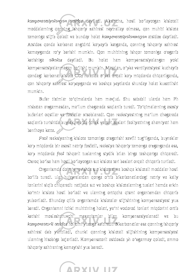 kompensatsiyalangan atsidoz deyiladi. Aksincha, hosil bo’layotgan kislotali moddalarning qonning ishqoriy zahirasi neytrallay olmasa, qon muhiti kislota tomoniga siljib qoladi va bunday holat kompensatsiyalanmagan atsidoz deyiladi. Atsidoz qonda karbonat angidrid ko&#39;payib ketganda, qonning ishqoriy zahirasi kamayganda ro’y berishi mumkin. Qon muhitining ishqor tomoniga o&#39;zgarib ketishiga alkaloz deyiladi. Bu holat ham kompensatsiyalangan yoki kompensatsiyalanmagan bo’lishi mumkin. Masalan, o’pka ventilyatsiyasi kuchayib qondagi karbonat kislota CO 2 holatida o’pka orqali ko&#39;p miqdorda chiqarilganda, qon ishqoriy zahirasi ko&#39;payganda va boshqa paytlarda shunday holat kuzatilishi mumkin. Bufer tizimlar to’qimalarda ham mavjud. Shu sababli ularda ham Ph nisbatan o&#39;zgarmasdan, ma’lum chegarada saqlanib turadi. To’qimalarning asosiy buferlari oqsillar va fosfatlar xisoblanadi. Qon reaksiyasining ma’lum chegarada saqlanib turishida buyrak, me’da-ichak va teri bezlari faoliyatining ahamiyati ham benihoya katta. Faol reaksiyaning kislota tomoniga o&#39;zgarishi xavfli tug’ilganda, buyraklar ko&#39;p miqdorda bir asosli natriy fosfatli, reaksiya ishqoriy tomonga o&#39;zgarganda esa, ko&#39;p miqdorda faol ishqorli tuzlarning siydik bilan birga tashqariga chiqaradi. Ozroq bo’lsa ham hosil bo’layotgan sut kislota teri bezlari orqali chiqarib turiladi. Organizmda doimiy ravishda sut kislotasi va boshqa kislotali moddalar hosil bo’lib turadi. ular hujayralardan qonga o’tib bikarbonatlardagi natriy va kaliy ionlarini siqib chiqaradi: natijada sut va boshqa kislotalarning tuzlari hamda erkin ko’mir kislota hosil bo’ladi va ularning ortiqcha qismi organizmdan chiqarib yuboriladi. Shunday qilib organizmda kislotalar siljishining kompensasiyasi yuz beradi. Organizmni ichki muhitining holati, ya’ni vodorod ionlari miqdorini ortib ketishi moslashtiruvchi mexanizmlar bilan kompensasiyalanadi va bu kompensatorli atsidoz holatini yuzaga keltiradi. Bikarbonatlar esa qonning ishqoriy zahirasi deb yuritiladi, chunki qonning kislotali siljishining kompensasiyasi ularning hisobiga bajariladi. Kompensatorli asidozda ph o’zgarmay qoladi, ammo ishqoriy zahiraning kamayishi yuz beradi. 