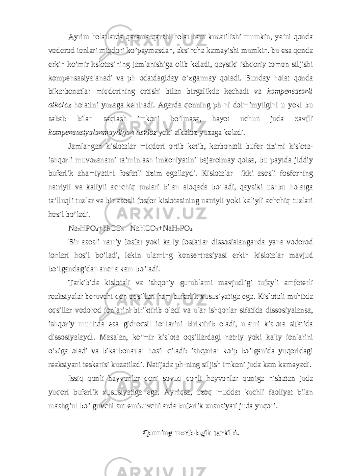 Ayrim holatlarda qarama-qarshi holat ham kuzatilishi mumkin, ya’ni qonda vodorod ionlari miqdori ko’paymasdan, aksincha kamayishi mumkin. bu esa qonda erkin ko’mir kslotasining jamlanishiga olib keladi, qaysiki ishqoriy tomon siljishi kompensasiyalanadi va ph odatdagiday o’zgarmay qoladi. Bunday holat qonda bikarbonatlar miqdorining ortishi bilan birgalikda kechadi va kompensatorli alkoloz holatini yuzaga keltiradi. Agarda qonning ph-ni doimimyligini u yoki bu sabab bilan saqlash imkoni bo’lmasa, hayot uchun juda xavfli kompensasiyalanmaydigan asidoz yoki alkaloz yuzaga keladi. Jamlangan kislotalar miqdori ortib ketib, karbonatli bufer tizimi kislota- ishqorli muvozanatni ta’minlash imkoniyatini bajarolmay qolsa, bu paytda jiddiy buferlik ahamiyatini fosfatli tizim egallaydi. Kislotalar ikki asosli fosforning natriyli va kaliyli achchiq tuzlari bilan aloqada bo’ladi, qaysiki ushbu holatga ta’lluqli tuzlar va bir asosli fosfor kislotasining natriyli yoki kaliyli achchiq tuzlari hosil bo’ladi. Na 2 HPO 4 +H 2 CO 3 NaHCO 3 +NaH 2 PO 4 Bir asosli natriy fosfat yoki kaliy fosfatlar dissosialanganda yana vodorod ionlari hosil bo’ladi, lekin ularning konsentrasiyasi erkin kislotalar mavjud bo’lgandagidan ancha kam bo’ladi. Tarkibida kislotali va ishqoriy guruhlarni mavjudligi tufayli amfoterli reaksiyalar beruvchi qon oqsillari ham buferlik xususiyatiga ega. Kislotali muhitda oqsillar vodorod ionlarini biriktirib oladi va ular ishqorlar sifatida dissosiyalansa, ishqoriy muhitda esa gidroqsil ionlarini biriktirib oladi, ularni kislota sifatida dissosiyalaydi. Masalan, ko’mir kislota oqsillardagi natriy yoki kaliy ionlarini o’ziga oladi va bikarbonatlar hosil qiladi: ishqorlar ko’p bo’lganida yuqoridagi reaksiyani teskarisi kuzatiladi. Natijada ph-ning siljish imkoni juda kam kamayadi. Issiq qonli hayvonlar qoni sovuq qonli hayvonlar qoniga nisbatan juda yuqori buferlik xususiyatiga ega. Ayniqsa, uzoq muddat kuchli faoliyat bilan mashg’ul bo’lguvchi sut emizuvchilarda buferlik xususiyati juda yuqori. Qonning morfologik tarkibi. 