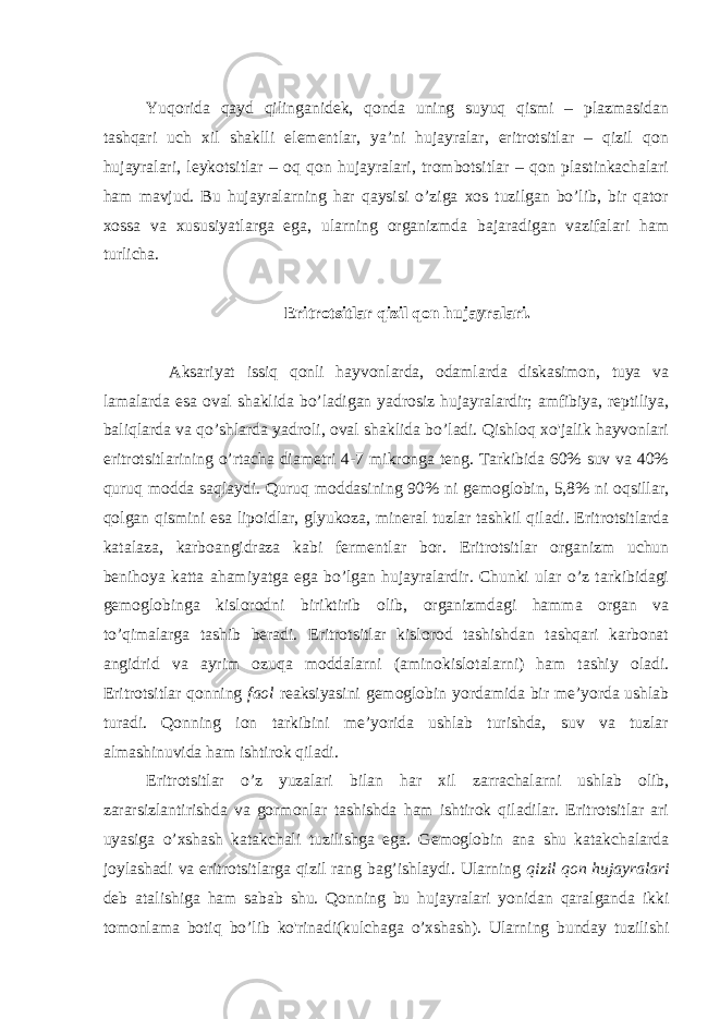  Yuqorida qayd qilinganidek, qonda uning suyuq qismi – plazmasidan tashqari uch xil shaklli elementlar, ya’ni hujayralar, eritrotsitlar – qizil qon hujayralari, leykotsitlar – oq qon hujayralari, trombotsitlar – qon plastinkachalari ham mavjud. Bu hujayralarning har qaysisi o’ziga xos tuzilgan bo’lib, bir qator xossa va xususiyatlarga ega, ularning organizmda bajaradigan vazifalari ham turlicha. Eritrotsitlar qizil qon hujayralari. Aksariyat issiq qonli hayvonlarda, odamlarda diskasimon, tuya va lamalarda esa oval shaklida bo’ladigan yadrosiz hujayralardir; amfibiya, reptiliya, baliqlarda va qo’shlarda yadroli, oval shaklida bo’ladi. Qishloq xo&#39;jalik hayvonlari eritrotsitlarining o’rtacha diametri 4-7 mikronga teng. Tarkibida 60% suv va 40% quruq modda saqlaydi. Quruq moddasining 90% ni gemoglobin, 5,8% ni oqsillar, qolgan qismini esa lipoidlar, glyukoza, mineral tuzlar tashkil qiladi. Eritrotsitlarda katalaza, karboangidraza kabi fermentlar bor. Eritrotsitlar organizm uchun benihoya katta ahamiyatga ega bo’lgan hujayralardir. Chunki ular o’z tarkibidagi gemoglobinga kislorodni biriktirib olib, organizmdagi hamma organ va to’qimalarga tashib beradi. Eritrotsitlar kislorod tashishdan tashqari karbonat angidrid va ayrim ozuqa moddalarni (aminokislotalarni) ham tashiy oladi. Eritrotsitlar qonning faol reaksiyasini gemoglobin yordamida bir me’yorda ushlab turadi. Qonning ion tarkibini me’yorida ushlab turishda, suv va tuzlar almashinuvida ham ishtirok qiladi. Eritrotsitlar o’z yuzalari bilan har xil zarrachalarni ushlab olib, zararsizlantirishda va gormonlar tashishda ham ishtirok qiladilar. Eritrotsitlar ari uyasiga o’xshash katakchali tuzilishga ega. Gemoglobin ana shu katakchalarda joylashadi va eritrotsitlarga qizil rang bag’ishlaydi. Ularning qizil qon hujayralari deb atalishiga ham sabab shu. Qonning bu hujayralari yonidan qaralganda ikki tomonlama botiq bo’lib ko&#39;rinadi(kulchaga o’xshash). Ularning bunday tuzilishi 