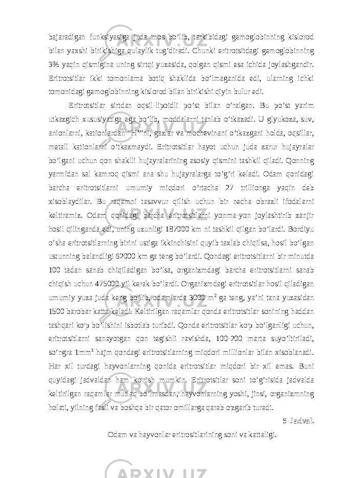 bajaradigan funksiyasiga juda mos bo’lib, tarkibidagi gemoglobinning kislorod bilan yaxshi birikishiga qulaylik tug’diradi. Chunki eritrotsitdagi gemoglobinning 3% yaqin qismigina uning sirtqi yuzasida, qolgan qismi esa ichida joylashgandir. Eritrotsitlar ikki tomonlama botiq shaklida bo’lmaganida edi, ularning ichki tomonidagi gemoglobinning kislorod bilan birikishi qiyin bulur edi. Eritrotsitlar sirtdan oqsil-lipoidli po’st bilan o’ralgan. Bu po’st yarim utkazgich xususiyatiga ega bo’lib, moddalarni tanlab o’tkazadi. U glyukoza, suv, anionlarni, kationlardan “H + ”ni, gazlar va mochevinani o’tkazgani holda, oqsillar, metall kationlarni o’tkazmaydi. Eritrotsitlar hayot uchun juda zarur hujayralar bo’lgani uchun qon shaklli hujayralarining asosiy qismini tashkil qiladi. Qonning yarmidan sal kamroq qismi ana shu hujayralarga to’g’ri keladi. Odam qonidagi barcha eritrotsitlarni umumiy miqdori o’rtacha 27 trillionga yaqin deb xisoblaydilar. Bu raqamni tasavvur qilish uchun bir necha obrazli ifodalarni keltiramiz. Odam qonidagi barcha eritrotsitlarni yonma-yon joylashtirib zanjir hosil qilinganda edi, uning uzunligi 187000 km ni tashkil qilgan bo’lardi. Bordiyu o’sha eritrotsitlarning birini ustiga ikkinchisini quyib taxlab chiqilsa, hosil bo’lgan ustunning balandligi 62000 km ga teng bo’lardi. Qondagi eritrotsitlarni bir minutda 100 tadan sanab chiqiladigan bo’lsa, organizmdagi barcha eritrotsitlarni sanab chiqish uchun 475000 yil kerak bo’lardi. Organizmdagi eritrotsitlar hosil qiladigan umumiy yuza juda keng bo’lib, odamlarda 3000 m 2 ga teng, ya’ni tana yuzasidan 1500 barobar katta keladi. Keltirilgan raqamlar qonda eritrotsitlar sonining haddan tashqari ko&#39;p bo’lishini isbotlab turibdi. Qonda eritrotsitlar ko&#39;p bo’lganligi uchun, eritrotsitlarni sanayotgan qon tegishli ravishda, 100-200 marta suyo’ltiriladi, so’ngra 1mm 3 hajm qondagi eritrotsitlarning miqdori millionlar bilan xisoblanadi. Har xil turdagi hayvonlarning qonida eritrotsitlar miqdori bir xil emas. Buni quyidagi jadvaldan ham ko&#39;rish mumkin. Eritrotsitlar soni to’g’risida jadvalda keltirilgan raqamlar mutlaq bo’lmasdan, hayvonlarning yoshi, jinsi, organizmning holati, yilning fasli va boshqa bir qator omillarga qarab o&#39;zgarib turadi. 5-Jadval. Odam va hayvonlar eritrositlarining soni va kattaligi. 