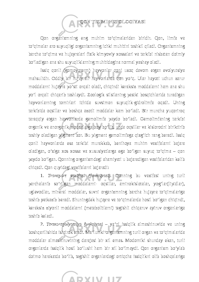 QON TIZIMI FIZIOLOGIYASI Qon organizmning eng muhim to’qimalaridan biridir. Qon, limfa va to’qimalar aro suyuqligi organizmning ichki muhitini tashkil qiladi. Organizmning barcha to’qima va hujayralari fizik-kimyoviy xossalari va tarkibi nisbatan doimiy bo’ladigan ana shu suyuqliklarning muhitidagina normal yashay oladi. Issiq qonli (gomoyoterm) hayvonlar qoni uzoq davom etgan evolyutsiya mahsulidir. Oddiy bir hujayrali hayvonlarda qon yo’q. Ular hayoti uchun zarur moddalarni hujayra po’sti orqali oladi, chiqindi keraksiz moddalarni ham ana shu yo’l orqali chiqarib tashlaydi. Zoologik silsilaning pastki bosqichlarida turadigan hayvonlarning tomirlari ichida suvsimon suyuqlik-gidrolimfa oqadi. Uning tarkibida oqsillar va boshqa azotli moddalar kam bo’ladi. Bir muncha yuqoriroq taraqqiy etgan hayvonlarda gemolimfa paydo bo’ladi. Gemolimfaning tarkibi organik va anorganik moddalarga boy bo’lib, unda oqsillar va kislorodni biriktirib tashiy oladigan pigment bor. Bu pigment gemolimfaga qizg’ich rang beradi. Issiq qonli hayvonlarda esa tarkibi murakkab, benihoya muhim vazifalarni bajara oladigan, o’ziga xos xossa va xususiyatlarga ega bo’lgan suyuq to’qima – qon paydo bo’lgan. Qonning organizmdagi ahamiyati u bajaradigan vazifalaridan kelib chiqadi. Qon quyidagi vazifalarni bajaradi: 1. Transport vazifasi (funksiyasi). Qonning bu vazifasi uning turli parchalanib so’rilgan moddalarni- oqsillar, aminokislotalar, yog’lar(lipidlar), uglevodlar, mineral moddalar, suvni organizmning barcha hujayra to’qimalariga tashib yetkazib beradi. Shuningdek hujayra va to’qimalarda hosil bo’lgan chiqindi, keraksiz ziyonli moddalarni (metabolitlarni) tegishli chiqaruv ayiruv organlariga tashib keladi. 2. Termoregulyatsiya funksiyasi – ya’ni issiqlik almashinuvida va uning boshqarilishida ishtirok etadi. Ma’lumki organizmning turli organ va to’qimalarida moddalar almashinuvining darajasi bir xil emas. Modomiki shunday ekan, turli organlarda issiqlik hosil bo’lushi ham bir xil bo’lmaydi. Qon organizm bo’ylab doimo harakatda bo’lib, tegishli organlardagi ortiqcha issiqlikni olib boshqalariga 