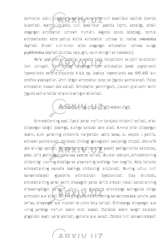 darmonlar qabul qilganda kuzatiladi, ko&#39;pincha turli kasalliklar kechish davrida kuzatiladi. Ayrim hollarda, turli kasalliklar paytida hajmi, kattaligi, shakli o&#39;zgargan eritrotsitlar uchrashi mumkin. Agarda qonda odatdagi, normal eritrotsitlardan katta yohud kichik eritrotsitlar uchrasa bu hodisa anizatsitoz deyiladi. Shakli turli-tuman xilda o&#39;zgargan eritrotsitlar uchrasa bunga poykilotsitoz deyiladi (butilka, taqa, giri, uzum shingili va hokazolar). Ba’zi paytlarda eritrotsitlar yuzasida habo halqachalari va jonli tanachalari ham uchraydi. Tomirlardagi oqayotgan qon eritrotsitlar kavsh qaytaruvchi hayvonlarda va cho’chqalarda 1-1,5 oy, boshqa hayvonlarda esa 120-160 kun atrofida yashaydilar. Umri bitgan eritrotsitlar taloq va jigarda parchalanadi. Taloq eritrotsitlar mazori deb ataladi. Eritrotsitlar yemirilgach, ulardan ajraluvchi temir jigarda zahira holida to’planib so’ngra ishlatiladi. Eritrositlarning chidamliligi(rezistentligi). Eritrotsitlarning oqsil-lipoid po’sti ma’lum darajada chidamli bo’ladi, ta’sir qilayotgan belgili bosimga, kuchga bardosh bera oladi. Ammo ta’sir qilayotgan bosim, kuch po’stning chidamlik me’yoridan oshib ketsa, bu vaqtda u yorilib, eritrotsit parchalanadi. Oqibatda ichidagi gemoglobin tashqariga chiqadi. Gemoliz deb shunga aytiladi. Eritrotsitlarning chidamligi yaxshi yetilganlarida balandroq, yosh, to’la yetilmaganlarida esa pastroq bo’ladi. Bundan tashqari, eritrotsitlarning chidamligi ularning shakliga va plazmaning tarkibiga ham bog’liq. Ko&#39;p hollarda eritrotsitlarning osmotik bosimga chidamligi aniqlanadi. Buning uchun turli konsentratsiyali gipotonik eritmalardan foydalaniladi. Gap shundaki, eritrotsitlarning po’sti yarim o&#39;tkazgich parda bo’lib o’zidan metall kationlarining o’tkazmaydigan bo’lgani uchun, ular gipotonik eritmalarga solinganda ichiga eritmadan suv kiradi. Bu vaqtda gipotonik eritmaning konsentratsiyasi qancha past bo’lsa, kirayotgan suv miqdori shuncha ko&#39;p bo’ladi. Eritrotsitga kirayotgan suv uning po’stiga ma’lum bosim bilan bosadi. Oqibatda bosim belgili darajada yitgandan keyin po’st yoriladi, gemoliz yuz beradi. Odatda turli konsentratsiyali 