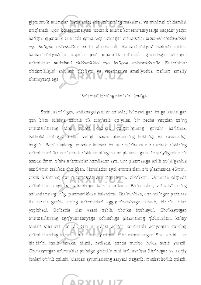 gipotonoik eritmalar foydalanib, eritrotsitlarning maksimal va minimal chidamlisi aniqlanadi. Qon konsentratsiyasi izotonik eritma konsentratsiyasiga naqadar yaqin bo’lgan gipotonik eritmada gemolizga uchragan eritrotsitlar minimal chidamlikka ega bo’lgan eritrotsitlar bo’lib xisoblanadi. Konsentratsiyasi izotonik eritma konsentratsiyasidan naqadar past gipotonik eritmada gemolizga uchragan eritrotsitlar maksimal chidamlikka ega bo’lgan eritrotsitlardir. Eritrotsitlar chidamliligini aniqlash tibbiiyot va veterinariya amaliyotida ma’lum amaliy ahamiyatga ega. Eritrotsitlarning cho’kish tezligi. Stabillashtirilgan, antikoagulyantlar qo’shib, ivimaydigan holga keltirilgan qon biror idishga solinib tik turg’azib qo’yilsa, bir necha vaqtdan so’ng eritrotsitlarning idish tubiga cho’kib qolganligining guvohi bo’lamiz. Eritrotsitlarning cho’kish tezligi asosan plazmaning tarkibiga va xossalariga bog’liq. Buni quyidagi misolda ko&#39;rsak bo’ladi: tajribalarda bir erkak kishining eritrotsitlari ikkinchi erkak kishidan olingan qon plazmasiga solib qo’yilganida bir soatda 8mm, o’sha eritrotsitlar homilador ayol qon plazmasiga solib qo’yilganida esa 54mm tezlikda cho’kkan. Homilador ayol eritrotsitlari o’z plazmasida 45mm., erkak kishining qon plazmasida esa atigi 9mm. cho’kkan. Umuman olganda eritrotsitlar quyidagi sabablarga ko&#39;ra cho’kadi. Birinchidan, eritrotsitlarning solishtirma og’irligi plazmanikidan balandroq. Ikkinchidan, qon solingan probirka tik qoldirilganida uning eritrotsitlari agglyutinatsiyaga uchrab, bir-biri bilan yopishadi. Oqibatda ular vazni oshib, cho’ka boshlaydi. Cho’kayotgan eritrotsitlarning agglyutinatsiyaga uchrashiga plazmaning globulinlari, kalsiy ionlari sababchi bo’ladi. Gap shundaki odatda tomirlarda oqayotgan qondagi eritrotsitlarning hammasi bir – manfiy zaryad bilan zaryadlangan. Shu sababli ular bir-birini itarib harakat qiladi, natijada, qonda mutloq holda suzib yuradi. Cho’kayotgan eritrotsitlar po’stiga globulin oqsillari, ayniqsa fibrinogen va kalciy ionlari o’tirib qolishi, ulardan ayrimlarining zaryadi o&#39;zgarib, musbat bo’lib qoladi. 