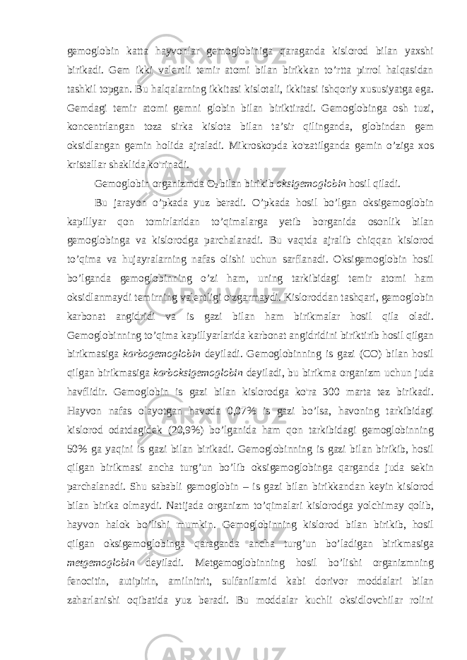 gemoglobin katta hayvonlar gemoglobiniga qaraganda kislorod bilan yaxshi birikadi. Gem ikki valentli temir atomi bilan birikkan to’rtta pirrol halqasidan tashkil topgan. Bu halqalarning ikkitasi kislotali, ikkitasi ishqoriy xususiyatga ega. Gemdagi temir atomi gemni globin bilan biriktiradi. Gemoglobinga osh tuzi, koncentrlangan toza sirka kislota bilan ta’sir qilinganda, globindan gem oksidlangan gemin holida ajraladi. Mikroskopda ko&#39;zatilganda gemin o’ziga xos kristallar shaklida ko&#39;rinadi. Gemoglobin organizmda O 2 bilan birikib oksigemoglobin hosil qiladi. Bu jarayon o’pkada yuz beradi. O’pkada hosil bo’lgan oksigemoglobin kapillyar qon tomirlaridan to’qimalarga yetib borganida osonlik bilan gemoglobinga va kislorodga parchalanadi. Bu vaqtda ajralib chiqqan kislorod to’qima va hujayralarning nafas olishi uchun sarflanadi. Oksigemoglobin hosil bo’lganda gemoglobinning o’zi ham, uning tarkibidagi temir atomi ham oksidlanmaydi temirning valentligi o&#39;zgarmaydi. Kisloroddan tashqari, gemoglobin karbonat angidridi va is gazi bilan ham birikmalar hosil qila oladi. Gemoglobinning to’qima kapillyarlarida karbonat angidridini biriktirib hosil qilgan birikmasiga karbogemoglobin deyiladi. Gemoglobinning is gazi (CO) bilan hosil qilgan birikmasiga karboksigemoglobin deyiladi, bu birikma organizm uchun juda havflidir. Gemoglobin is gazi bilan kislorodga ko&#39;ra 300 marta tez birikadi. Hayvon nafas olayotgan havoda 0,07% is gazi bo’lsa, havoning tarkibidagi kislorod odatdagidek (20,9%) bo’lganida ham qon tarkibidagi gemoglobinning 50% ga yaqini is gazi bilan birikadi. Gemoglobinning is gazi bilan birikib, hosil qilgan birikmasi ancha turg’un bo’lib oksigemoglobinga qarganda juda sekin parchalanadi. Shu sababli gemoglobin – is gazi bilan birikkandan keyin kislorod bilan birika olmaydi. Natijada organizm to’qimalari kislorodga yolchimay qolib, hayvon halok bo’lishi mumkin. Gemoglobinning kislorod bilan birikib, hosil qilgan oksigemoglobinga qaraganda ancha turg’un bo’ladigan birikmasiga metgemoglobin deyiladi. Metgemoglobinning hosil bo’lishi organizmning fenocitin, autipirin, amilnitrit, sulfanilamid kabi dorivor moddalari bilan zaharlanishi oqibatida yuz beradi. Bu moddalar kuchli oksidlovchilar rolini 