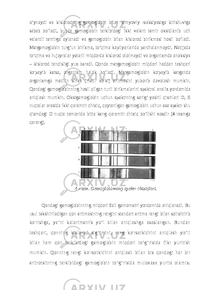 o’ynaydi va kislorodning gemoglobin bilan kimyoviy reaksiyasiga kirishuviga sabab bo’ladi, bunda gemoglobin tarkibidagi ikki valent temir oksidlanib uch valentli temirga aylanadi va gemoglobin bilan kislorod birikmasi hosil bo’ladi. Metgemoglobin turg’un birikma, to’qima kapilyarlarida parchalanmaydi. Natijada to’qima va hujayralar yetarli miqdorda kislorod ololmaydi va organizmda anoksiya – kislorod tanqisligi yuz beradi. Qonda metgemoglobin miqdori haddan tashqari ko&#39;payib ketsa, organizm halok bo’ladi. Metgemoglobin ko&#39;payib ketganda organizmga metilin sinka (metil ko&#39;ki) eritmasini yuborib davolash mumkin. Qondagi gemoglobinning hosil qilgan turli birikmalarini spektral analiz yordamida aniqlash mumkin. Oksigemoglobin uchun spektrning sarig’-yashil qismlari D, E nuqtalar orasida ikki qaramtir chiziq, qaytarilgan gemoglobin uchun esa spektr shu qismdagi D nuqta tomonida bitta keng qaramtir chiziq bo’lishi xosdir (4-rasmga qarang). 4-rasm. Gemoglobinning spektr chiziqlari. Qondagi gemoglobinning miqdori Sali gemometri yordamida aniqlanadi. Bu usul tekshiriladigan qon eritmasining rangini standart eritma rangi bilan solishtirib ko&#39;rishga, ya’ni kalorimetrik yo’l bilan aniqlashga asoslangan. Bundan tashqari, qonning kislorod sig’imini, rang ko&#39;rsatkichini aniqlash yo’li bilan ham qon tarkibidagi gemoglobin miqdori to’g’risida fikr yuritish mumkin. Qonning rangi ko&#39;rsatkichini aniqlash bilan biz qondagi har bir eritrotsitning tarkibidagi gemoglobin to’g’risida muloxaza yurita olamiz. 