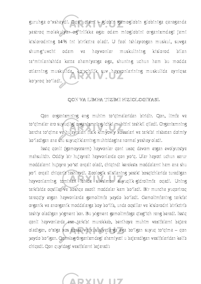 guruhga o’xshaydi. Oqsil qismi – globin gemoglobin globiniga qaraganda pastroq molekulyar og’irlikka ega: odam mioglobini organizmdagi jami kislorodning 14% ini biriktira oladi. U faol ishlayotgan muskul, suvga shumg’uvchi odam va hayvonlar muskulining kislorod bilan ta’minlanishida katta ahamiyatga ega, shuning uchun ham bu modda otlarning muskulida, ko&#39;pchilik suv hayvonlarining muskulida ayniqsa ko&#39;proq bo’ladi. QON VA LIMFA TIZIMI FIZIOLOGIYASI. Qon organizmning eng muhim to’qimalaridan biridir. Qon, limfa va to’qimalar aro suyuqligi organizmning ichki muhitini tashkil qiladi. Organizmning barcha to’qima va hujayralari fizik-kimyoviy xossalari va tarkibi nisbatan doimiy bo’ladigan ana shu suyuqliklarning muhitidagina normal yashay oladi. Issiq qonli (gomoyoterm) hayvonlar qoni uzoq davom etgan evolyutsiya mahsulidir. Oddiy bir hujayrali hayvonlarda qon yo’q. Ular hayoti uchun zarur moddalarni hujayra po’sti orqali oladi, chiqindi keraksiz moddalarni ham ana shu yo’l orqali chiqarib tashlaydi. Zoologik silsilaning pastki bosqichlarida turadigan hayvonlarning tomirlari ichida suvsimon suyuqlik-gidrolimfa oqadi. Uning tarkibida oqsillar va boshqa azotli moddalar kam bo’ladi. Bir muncha yuqoriroq taraqqiy etgan hayvonlarda gemolimfa paydo bo’ladi. Gemolimfaning tarkibi organik va anorganik moddalarga boy bo’lib, unda oqsillar va kislorodni biriktirib tashiy oladigan pigment bor. Bu pigment gemolimfaga qizg’ich rang beradi. Issiq qonli hayvonlarda esa tarkibi murakkab, benihoya muhim vazifalarni bajara oladigan, o’ziga xos xossa va xususiyatlarga ega bo’lgan suyuq to’qima – qon paydo bo’lgan. Qonning organizmdagi ahamiyati u bajaradigan vazifalaridan kelib chiqadi. Qon quyidagi vazifalarni bajaradi: 