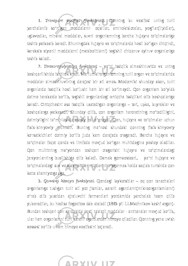 1. Transport vazifasi (funksiyasi). Qonning bu vazifasi uning turli parchalanib so’rilgan moddalarni- oqsillar, aminokislotalar, yog’lar(lipidlar), uglevodlar, mineral moddalar, suvni organizmning barcha hujayra to’qimalariga tashib yetkazib beradi. Shuningdek hujayra va to’qimalarda hosil bo’lgan chiqindi, keraksiz ziyonli moddalarni (metabolitlarni) tegishli chiqaruv ayiruv organlariga tashib keladi. 2. Termoregulyatsiya funksiyasi – ya’ni issiqlik almashinuvida va uning boshqarilishida ishtirok etadi. Ma’lumki organizmning turli organ va to’qimalarida moddalar almashinuvining darajasi bir xil emas. Modomiki shunday ekan, turli organlarda issiqlik hosil bo’lushi ham bir xil bo’lmaydi. Qon organizm bo’ylab doimo harakatda bo’lib, tegishli organlardagi ortiqcha issiqlikni olib boshqalariga beradi. Ortiqchasini esa issiqlik uzatadigan organlarga – teri, upka, buyraklar va boshqalarga yetkazadi. Shunday qilib, qon organizm haroratining mo’tadilligini, doimiyligini ta’minlashda asosiy rol o’ynaydi. Qon, hujayra va to’qimalar uchun fizik-kimyoviy muhitdir. Buning ma’nosi shundaki qonning fizik-kimyoviy ko&#39;rsatkichlari doimiy bo’lib juda kam darajada o&#39;zgaradi. Barcha hujayra va to’qimalar faqat qonda va limfada mavjud bo’lgan muhitdagina yashay oladilar. Qon muhitning me’yoridan tashqari o&#39;zgarishi hujayra va to’qimalardagi jarayonlarning buzilishiga olib keladi. Demak gomeostazni, ya’ni hujayra va to’qimalardagi suv va elektrolitlar miqdorini o’zgarmas holda saqlab turishida qon katta ahamiyatga ega. 3. Qonning himoya funksiyasi. Qondagi leykotsitlar – oq qon tanachalari organizmga tushgan turli xil yot jismlar, zararli agentlarni(mikroorganizmlarni) o’rab olib pustidan ajraluvchi fermentlari yordamida parchalab hazm qilib yuboradilar, bu hodisa fogocitoz deb ataladi (1883 yil I.I.Mechnikov kashf etgan). Bundan tashqari qon zardobida oqsil tabiatli moddalar - antitanalar mavjud bo’lib, ular ham organizmni turli zararli agentlardan himoya qiladilar. Qonning yana uvish xossasi bo’lib u ham himoya vazifasini bajaradi. 