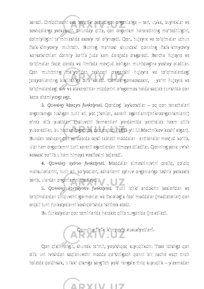 beradi. Ortiqchasini esa issiqlik uzatadigan organlarga – teri, upka, buyraklar va boshqalarga yetkazadi. Shunday qilib, qon organizm haroratining mo’tadilligini, doimiyligini ta’minlashda asosiy rol o’ynaydi. Qon, hujayra va to’qimalar uchun fizik-kimyoviy muhitdir. Buning ma’nosi shundaki qonning fizik-kimyoviy ko&#39;rsatkichlari doimiy bo’lib juda kam darajada o&#39;zgaradi. Barcha hujayra va to’qimalar faqat qonda va limfada mavjud bo’lgan muhitdagina yashay oladilar. Qon muhitning me’yoridan tashqari o&#39;zgarishi hujayra va to’qimalardagi jarayonlarning buzilishiga olib keladi. Demak gomeostazni, ya’ni hujayra va to’qimalardagi suv va elektrolitlar miqdorini o’zgarmas holda saqlab turishida qon katta ahamiyatga ega. 3. Qonning himoya funksiyasi. Qondagi leykotsitlar – oq qon tanachalari organizmga tushgan turli xil yot jismlar, zararli agentlarni(mikroorganizmlarni) o’rab olib pustidan ajraluvchi fermentlari yordamida parchalab hazm qilib yuboradilar, bu hodisa fogocitoz deb ataladi (1883 yil I.I.Mechnikov kashf etgan). Bundan tashqari qon zardobida oqsil tabiatli moddalar - antitanalar mavjud bo’lib, ular ham organizmni turli zararli agentlardan himoya qiladilar. Qonning yana uvish xossasi bo’lib u ham himoya vazifasini bajaradi. 4. Qonning ayiruv funksiyasi. Moddalar almashinuvini oraliq, qoldiq mahsulotlarini, turli xil bo’yoqlari, zaharlarni ayiruv organlariga tashib yetkazib berib, ulardan organizmni tozalaydi. 5. Qonning korellyativ funksiyasi. Turli ichki endokrin bezlaridan va to’qimalardan chiquvchi gormonlar va fiziologik faol moddalar (mediatorlar) qon orqali turli funksiyalarni boshqarishda ishtirok etadi. Bu funksiyalar qon tomirlarida harakat qilib turganida ijro etiladi. Qonning fizik-kimyoviy xususiyatlari. Qon qizil rangli, shurtak ta’mli, yopishqoq suyuqlikdir. Toza idishga qon olib uni ivishdan saqlanuvchi modda qo’shilgach qonni bir necha vaqt tinch holatda qoldirsak, u ikki qismga sarg’ich yoki rangsiz tiniq suyuqlik – plazmadan 