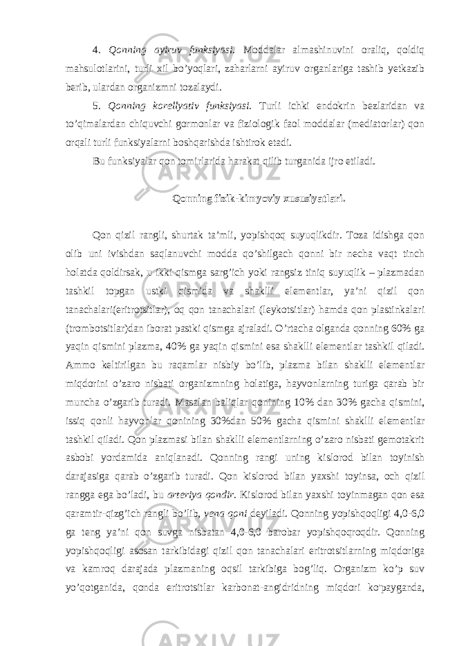 4. Qonning ayiruv funksiyasi. Moddalar almashinuvini oraliq, qoldiq mahsulotlarini, turli xil bo’yoqlari, zaharlarni ayiruv organlariga tashib yetkazib berib, ulardan organizmni tozalaydi. 5. Qonning korellyativ funksiyasi. Turli ichki endokrin bezlaridan va to’qimalardan chiquvchi gormonlar va fiziologik faol moddalar (mediatorlar) qon orqali turli funksiyalarni boshqarishda ishtirok etadi. Bu funksiyalar qon tomirlarida harakat qilib turganida ijro etiladi. Qonning fizik-kimyoviy xususiyatlari. Qon qizil rangli, shurtak ta’mli, yopishqoq suyuqlikdir. Toza idishga qon olib uni ivishdan saqlanuvchi modda qo’shilgach qonni bir necha vaqt tinch holatda qoldirsak, u ikki qismga sarg’ich yoki rangsiz tiniq suyuqlik – plazmadan tashkil topgan ustki qismida va shaklli elementlar, ya’ni qizil qon tanachalari(eritrotsitlar), oq qon tanachalari (leykotsitlar) hamda qon plastinkalari (trombotsitlar)dan iborat pastki qismga ajraladi. O’rtacha olganda qonning 60% ga yaqin qismini plazma, 40% ga yaqin qismini esa shaklli elementlar tashkil qiladi. Ammo keltirilgan bu raqamlar nisbiy bo’lib, plazma bilan shaklli elementlar miqdorini o’zaro nisbati organizmning holatiga, hayvonlarning turiga qarab bir muncha o’zgarib turadi. Masalan baliqlar qonining 10% dan 30% gacha qismini, issiq qonli hayvonlar qonining 30%dan 50% gacha qismini shaklli elementlar tashkil qiladi. Qon plazmasi bilan shaklli elementlarning o’zaro nisbati gemotakrit asbobi yordamida aniqlanadi. Qonning rangi uning kislorod bilan toyinish darajasiga qarab o’zgarib turadi. Qon kislorod bilan yaxshi toyinsa, och qizil rangga ega bo’ladi, bu arteriya qondir. Kislorod bilan yaxshi toyinmagan qon esa qaramtir-qizg’ich rangli bo’lib, vena qoni deyiladi. Qonning yopishqoqligi 4,0-6,0 ga teng ya’ni qon suvga nisbatan 4,0-6,0 barobar yopishqoqroqdir. Qonning yopishqoqligi asosan tarkibidagi qizil qon tanachalari eritrotsitlarning miqdoriga va kamroq darajada plazmaning oqsil tarkibiga bog’liq. Organizm ko’p suv yo’qotganida, qonda eritrotsitlar karbonat-angidridning miqdori ko&#39;payganda, 