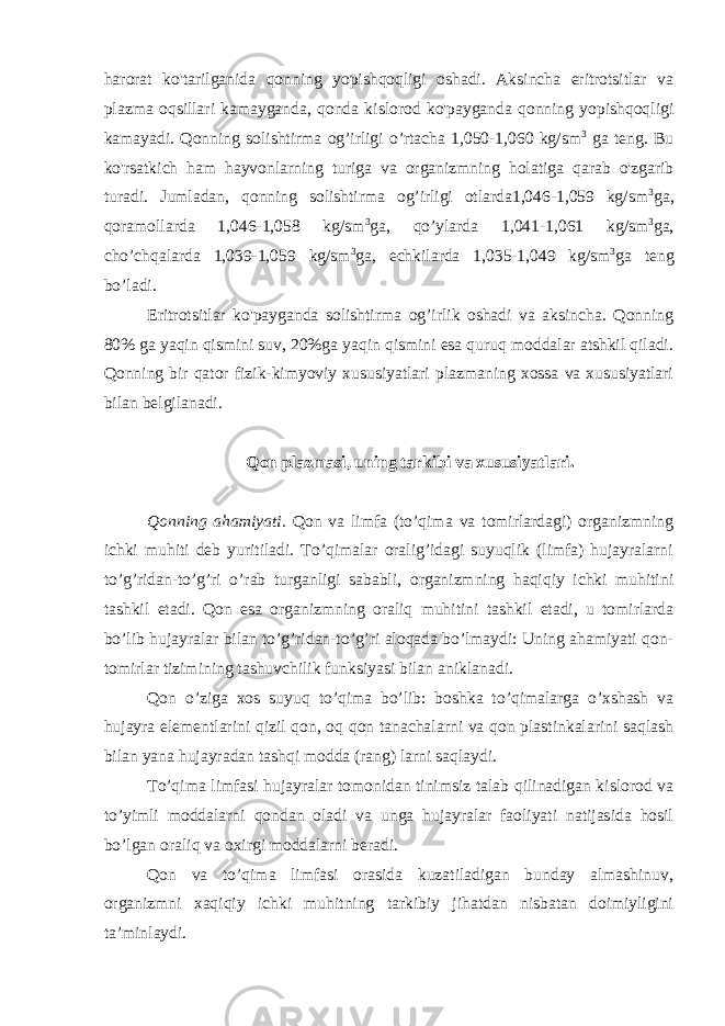 harorat ko&#39;tarilganida qonning yopishqoqligi oshadi. Aksincha eritrotsitlar va plazma oqsillari kamayganda, qonda kislorod ko&#39;payganda qonning yopishqoqligi kamayadi. Qonning solishtirma og’irligi o’rtacha 1,050-1,060 kg/sm 3 ga teng. Bu ko&#39;rsatkich ham hayvonlarning turiga va organizmning holatiga qarab o&#39;zgarib turadi. Jumladan, qonning solishtirma og’irligi otlarda1,046-1,059 kg/sm 3 ga, qoramollarda 1,046-1,058 kg/sm 3 ga, qo’ylarda 1,041-1,061 kg/sm 3 ga, cho’chqalarda 1,039-1,059 kg/sm 3 ga, echkilarda 1,035-1,049 kg/sm 3 ga teng bo’ladi. Eritrotsitlar ko&#39;payganda solishtirma og’irlik oshadi va aksincha. Qonning 80% ga yaqin qismini suv, 20%ga yaqin qismini esa quruq moddalar atshkil qiladi. Qonning bir qator fizik-kimyoviy xususiyatlari plazmaning xossa va xususiyatlari bilan belgilanadi. Qon plazmasi, uning tarkibi va xususiyatlari. Qonning ahamiyati. Qon va limfa (to’qima va tomirlardagi) organizmning ichki muhiti deb yuritiladi. To’qimalar oralig’idagi suyuqlik (limfa) hujayralarni to’g’ridan-to’g’ri o’rab turganligi sababli, organizmning haqiqiy ichki muhitini tashkil etadi. Qon esa organizmning oraliq muhitini tashkil etadi, u tomirlarda bo’lib hujayralar bilan to’g’ridan-to’g’ri aloqada bo’lmaydi: Uning ahamiyati qon- tomirlar tizimining tashuvchilik funksiyasi bilan aniklanadi. Qon o’ziga xos suyuq to’qima bo’lib: boshka to’qimalarga o’xshash va hujayra elementlarini qizil qon, oq qon tanachalarni va qon plastinkalarini saqlash bilan yana hujayradan tashqi modda (rang) larni saqlaydi. To’qima limfasi hujayralar tomonidan tinimsiz talab qilinadigan kislorod va to’yimli moddalarni qondan oladi va unga hujayralar faoliyati natijasida hosil bo’lgan oraliq va oxirgi moddalarni beradi. Qon va to’qima limfasi orasida kuzatiladigan bunday almashinuv, organizmni xaqiqiy ichki muhitning tarkibiy jihatdan nisbatan doimiyligini ta’minlaydi. 