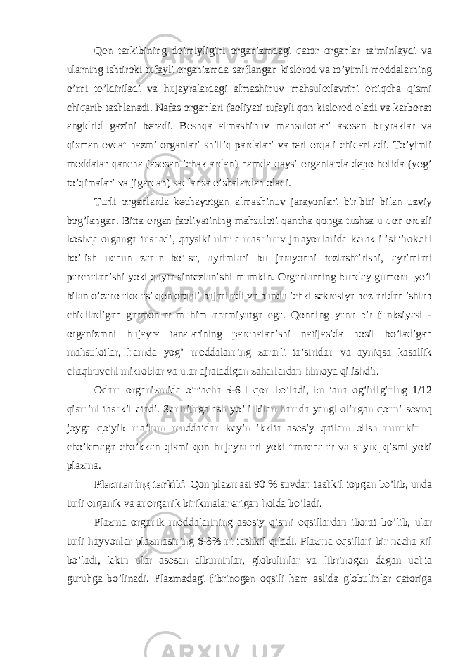 Qon tarkibining doimiyligini organizmdagi qator organlar ta’minlaydi va ularning ishtiroki tufayli organizmda sarflangan kislorod va to’yimli moddalarning o’rni to’ldiriladi va hujayralardagi almashinuv mahsulotlavrini ortiqcha qismi chiqarib tashlanadi. Nafas organlari faoliyati tufayli qon kislorod oladi va karbonat angidrid gazini beradi. Boshqa almashinuv mahsulotlari asosan buyraklar va qisman ovqat hazmi organlari shilliq pardalari va teri orqali chiqariladi. To’yimli moddalar qancha (asosan ichaklardan) hamda qaysi organlarda depo holida (yog’ to’qimalari va jigardan) saqlansa o’shalardan oladi. Turli organlarda kechayotgan almashinuv jarayonlari bir-biri bilan uzviy bog’langan. Bitta organ faoliyatining mahsuloti qancha qonga tushsa u qon orqali boshqa organga tushadi, qaysiki ular almashinuv jarayonlarida kerakli ishtirokchi bo’lish uchun zarur bo’lsa, ayrimlari bu jarayonni tezlashtirishi, ayrimlari parchalanishi yoki qayta sintezlanishi mumkin. Organlarning bunday gumoral yo’l bilan o’zaro aloqasi qon orqali bajariladi va bunda ichki sekresiya bezlaridan ishlab chiqiladigan garmonlar muhim ahamiyatga ega. Qonning yana bir funksiyasi - organizmni hujayra tanalarining parchalanishi natijasida hosil bo’ladigan mahsulotlar, hamda yog’ moddalarning zararli ta’siridan va ayniqsa kasallik chaqiruvchi mikroblar va ular ajratadigan zaharlardan himoya qilishdir. Odam organizmida o’rtacha 5-6 l qon bo’ladi, bu tana og’irligining 1/12 qismini tashkil etadi. Sentrifugalash yo’li bilan hamda yangi olingan qonni sovuq joyga qo’yib ma’lum muddatdan keyin ikkita asosiy qatlam olish mumkin – cho’kmaga cho’kkan qismi qon hujayralari yoki tanachalar va suyuq qismi yoki plazma. Plazmaning tarkibi. Qon plazmasi 90 % suvdan tashkil topgan bo’lib, unda turli organik va anorganik birikmalar erigan holda bo’ladi. Plazma organik moddalarining asosiy qismi oqsillardan iborat bo’lib, ular turli hayvonlar plazmasining 6-8% ni tashkil qiladi. Plazma oqsillari bir necha xil bo’ladi, lekin ular asosan albuminlar, globulinlar va fibrinogen degan uchta guruhga bo’linadi. Plazmadagi fibrinogen oqsili ham aslida globulinlar qatoriga 