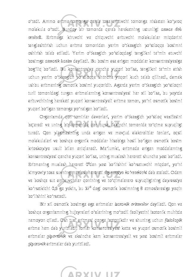 o’tadi. Ammo eritma tomonga qarab toza erituvchi tomonga nisbatan ko’proq molekula o’tadi. Bunday bir tomonda qarab harakatning ustunligi osmos deb ataladi. Eritmaga kiruvchi va chiquvchi erituvchi molekulalar miqdorini tenglashtirish uchun eritma tomonidan yarim o’tkazgich po’stloqqa bosimni oshirish talab etiladi. Yarim o’tkazgich po’stloqdagi tenglikni ta’min etuvchi bosimga osmotik bosim deyiladi. Bu bosim esa erigan moddalar konsentrasiyasiga bog’liq bo’ladi. Bu konsentrasiya qancha yuqori bo’lsa, tenglikni ta’min etish uchun yarim o’tkazgich po’stloqqa shuncha yuqori kuch talab qilinadi, demak ushbu eritmaning osmotik bosimi yuqoridir. Agarda yarim o’tkazgich po’stloqni turli tomonidagi turgan eritmalarning konsentrasiyasi har xil bo’lsa, bu paytda erituvchining harakati yuqori konsentrasiyali eritma tomon, ya’ni osmotik bosimi yuqori bo’lgan tomonga yo’nalgan bo’ladi. Organizmda qon tomirlar devorlari, yarim o’tkazgich po’stloq vazifasini bajaradi va uning bir tomonida qon tursa, ikkinchi tomonida to’qima suyuqligi turadi. Qon plazmasining unda erigan va mavjud elektrolitlar ionlari, oqsil molekulalari va boshqa organik moddalar hisobiga hosil bo’lgan osmotik bosim krioskopiya usuli bilan aniqlanadi. Ma’lumki, eritmada erigan moddalarning konsentrasiyasi qancha yuqori bo’lsa, uning muzlash harorati shuncha past bo’ladi. Eritmaning muzlash harorati 0 0 dan past bo’lishini ko’rsatuvchi miqdori, ya’ni kimyoviy toza suvning muzlash harorati depressiya ko’rsatkichi deb ataladi. Odam va boshqa sut emizuvchilar qonining va to’qimalararo suyuqligining depressiya ko’rsatkichi 0,6 ga yakin, bu 37 0 dagi osmotik bosimning 8 atmosferasiga yaqin bo’lishini ko’rsatadi. Bir xil osmotik bosimga ega eritmalar izotonik eritmalar deyiladi. Qon va boshqa organizmning hujayralari o’zlarining mo’tadil faoliyatini izotonik muhitda namoyon qiladi. Osh tuzi eritmasi qonga izotonikdir va shuning uchun fiziologik eritma ham deb yuritiladi. Ionlar konsentrasiyasi katta va yuqori osmotik bosimli eritmalar gipertonik va aksincha kam konsentrasiyali va past bosimli eritmalar gipotonik eritmalar deb yuritiladi. 