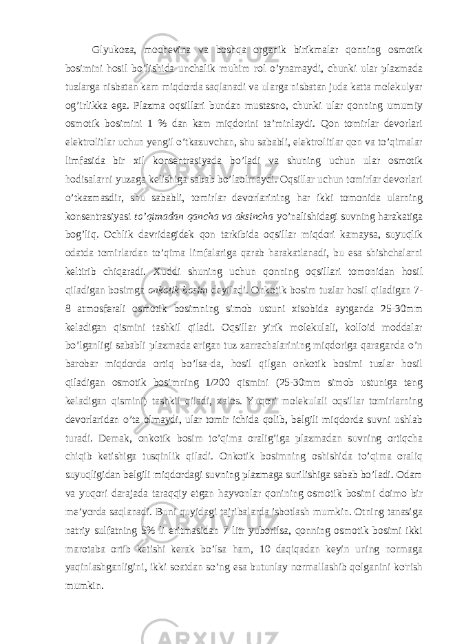 Glyukoza, mochevina va boshqa organik birikmalar qonning osmotik bosimini hosil bo’lishida unchalik muhim rol o’ynamaydi, chunki ular plazmada tuzlarga nisbatan kam miqdorda saqlanadi va ularga nisbatan juda katta molekulyar og’irlikka ega. Plazma oqsillari bundan mustasno, chunki ular qonning umumiy osmotik bosimini 1 % dan kam miqdorini ta’minlaydi. Qon tomirlar devorlari elektrolitlar uchun yengil o’tkazuvchan, shu sababli, elektrolitlar qon va to’qimalar limfasida bir xil konsentrasiyada bo’ladi va shuning uchun ular osmotik hodisalarni yuzaga kelishiga sabab bo’laolmaydi. Oqsillar uchun tomirlar devorlari o’tkazmasdir, shu sababli, tomirlar devorlarining har ikki tomonida ularning konsentrasiyasi to’qimadan qancha va aksincha yo’nalishidagi suvning harakatiga bog’liq. Ochlik davridagidek qon tarkibida oqsillar miqdori kamaysa, suyuqlik odatda tomirlardan to’qima limfalariga qarab harakatlanadi, bu esa shishchalarni keltirib chiqaradi. Xuddi shuning uchun qonning oqsillari tomonidan hosil qiladigan bosimga onkotik bosim deyiladi. Onkotik bosim tuzlar hosil qiladigan 7- 8 atmosferali osmotik bosimning simob ustuni xisobida aytganda 25-30mm keladigan qismini tashkil qiladi. Oqsillar yirik molekulali, kolloid moddalar bo’lganligi sababli plazmada erigan tuz zarrachalarining miqdoriga qaraganda o’n barobar miqdorda ortiq bo’lsa-da, hosil qilgan onkotik bosimi tuzlar hosil qiladigan osmotik bosimning 1/200 qismini (25-30mm simob ustuniga teng keladigan qismini) tashkil qiladi, xalos. Yuqori molekulali oqsillar tomirlarning devorlaridan o’ta olmaydi, ular tomir ichida qolib, belgili miqdorda suvni ushlab turadi. Demak, onkotik bosim to’qima oralig’iga plazmadan suvning ortiqcha chiqib ketishiga tusqinlik qiladi. Onkotik bosimning oshishida to’qima oraliq suyuqligidan belgili miqdordagi suvning plazmaga surilishiga sabab bo’ladi. Odam va yuqori darajada taraqqiy etgan hayvonlar qonining osmotik bosimi doimo bir me’yorda saqlanadi. Buni quyidagi tajribalarda isbotlash mumkin. Otning tanasiga natriy sulfatning 5% li eritmasidan 7 litr yuborilsa, qonning osmotik bosimi ikki marotaba ortib ketishi kerak bo’lsa ham, 10 daqiqadan keyin uning normaga yaqinlashganligini, ikki soatdan so’ng esa butunlay normallashib qolganini ko&#39;rish mumkin. 