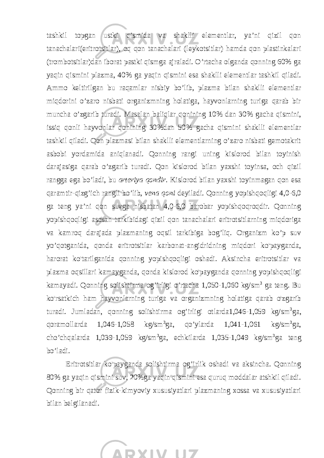 tashkil topgan ustki qismida va shaklli elementlar, ya’ni qizil qon tanachalari(eritrotsitlar), oq qon tanachalari (leykotsitlar) hamda qon plastinkalari (trombotsitlar)dan iborat pastki qismga ajraladi. O’rtacha olganda qonning 60% ga yaqin qismini plazma, 40% ga yaqin qismini esa shaklli elementlar tashkil qiladi. Ammo keltirilgan bu raqamlar nisbiy bo’lib, plazma bilan shaklli elementlar miqdorini o’zaro nisbati organizmning holatiga, hayvonlarning turiga qarab bir muncha o’zgarib turadi. Masalan baliqlar qonining 10% dan 30% gacha qismini, issiq qonli hayvonlar qonining 30%dan 50% gacha qismini shaklli elementlar tashkil qiladi. Qon plazmasi bilan shaklli elementlarning o’zaro nisbati gemotakrit asbobi yordamida aniqlanadi. Qonning rangi uning kislorod bilan toyinish darajasiga qarab o’zgarib turadi. Qon kislorod bilan yaxshi toyinsa, och qizil rangga ega bo’ladi, bu arteriya qondir. Kislorod bilan yaxshi toyinmagan qon esa qaramtir-qizg’ich rangli bo’lib, vena qoni deyiladi. Qonning yopishqoqligi 4,0-6,0 ga teng ya’ni qon suvga nisbatan 4,0-6,0 barobar yopishqoqroqdir. Qonning yopishqoqligi asosan tarkibidagi qizil qon tanachalari eritrotsitlarning miqdoriga va kamroq darajada plazmaning oqsil tarkibiga bog’liq. Organizm ko’p suv yo’qotganida, qonda eritrotsitlar karbonat-angidridning miqdori ko&#39;payganda, harorat ko&#39;tarilganida qonning yopishqoqligi oshadi. Aksincha eritrotsitlar va plazma oqsillari kamayganda, qonda kislorod ko&#39;payganda qonning yopishqoqligi kamayadi. Qonning solishtirma og’irligi o’rtacha 1,050-1,060 kg/sm 3 ga teng. Bu ko&#39;rsatkich ham hayvonlarning turiga va organizmning holatiga qarab o&#39;zgarib turadi. Jumladan, qonning solishtirma og’irligi otlarda1,046-1,059 kg/sm 3 ga, qoramollarda 1,046-1,058 kg/sm 3 ga, qo’ylarda 1,041-1,061 kg/sm 3 ga, cho’chqalarda 1,039-1,059 kg/sm 3 ga, echkilarda 1,035-1,049 kg/sm 3 ga teng bo’ladi. Eritrotsitlar ko&#39;payganda solishtirma og’irlik oshadi va aksincha. Qonning 80% ga yaqin qismini suv, 20%ga yaqin qismini esa quruq moddalar atshkil qiladi. Qonning bir qator fizik-kimyoviy xususiyatlari plazmaning xossa va xususiyatlari bilan belgilanadi. 