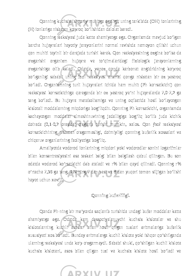 Qonning kuchsiz ishqoriy muhitga egaligi, uning tarkibida (OH) ionlarining (H) ionlariga nisbatan ko&#39;proq bo’lishidan dalolat beradi. Qonning reaksiyasi juda katta ahamiyatga ega. Organizmda mavjud bo’lgan barcha hujayralari hayotiy jarayonlarini normal ravishda namoyon qilishi uchun qon muhiti tayinli bir darajada turishi kerak. Qon reaksiyasining ozgina bo’lsa-da o&#39;zgarishi organizm hujayra va to’qimalaridagi fiziologik jarayonlarning o&#39;zgarishiga olib keladi. Odatda, venoz qonda karbonat angidridning ko&#39;proq bo’lganligi sababli uning faol reaksiyasi arterial qonga nisbatan bir oz pastroq bo’ladi. Organizmning turli hujayralari ichida ham muhit (Ph ko&#39;rsatkichi) qon reaksiyasi ko&#39;rsatkichiga qaraganda bir oz pastroq ya’ni hujayralarda 7,0-7,2 ga teng bo’ladi. Bu hujayra metabolizmiga va uning oqibatida hosil bo’layotgan kislotali moddalarning miqdoriga bog’liqdir. Qonning Ph ko&#39;rsatkichi, organizmda kechayotgan moddalar almashinuvining jadalligiga bog’liq bo’lib juda kichik doirada (0,1-0,2 orasida) o&#39;zgarib turishi mumkin, xalos. Qon faol reaksiyasi ko&#39;rsatkichining nisbatan o&#39;zgarmasligi, doimiyligi qonning buferlik xossalari va chiqaruv organlarining faoliyatiga bog’liq. Amaliyotda vodorod ionlarining miqdori yoki vodorodlar sonini logarifmlar bilan konsentrasiyasini esa teskari belgi bilan belgilash qabul qilingan. Bu son odatda vodorod ko’rsatkichi deb ataladi va r% bilan qayd qilinadi. Qonning r% o’rtacha 7,36 ga teng. RN-ning 7 dan past va 8 dan yuqori tomon siljigan bo’lishi hayot uchun xavfli. Qonning buferliligi. Qonda Ph-ning bir me’yorda saqlanib turishida undagi bufer moddalar katta ahamiyatga ega. Odatda kam dessociyalanuvchi kuchsiz kislotalar va shu kislotalarning kuchli asoslar bilan hosil qilgan tuzlari eritmalariga buferlik xususiyati xos bo’ladi. Bunday eritmalarga kuchli kislota yoki ishqor qo’shilganda ularning reaksiyasi unda ko&#39;p o&#39;zgarmaydi. Sababi shuki, qo’shilgan kuchli kislota kuchsiz kislotani, asos bilan qilgan tuzi va kuchsiz kislota hosil bo’ladi va 