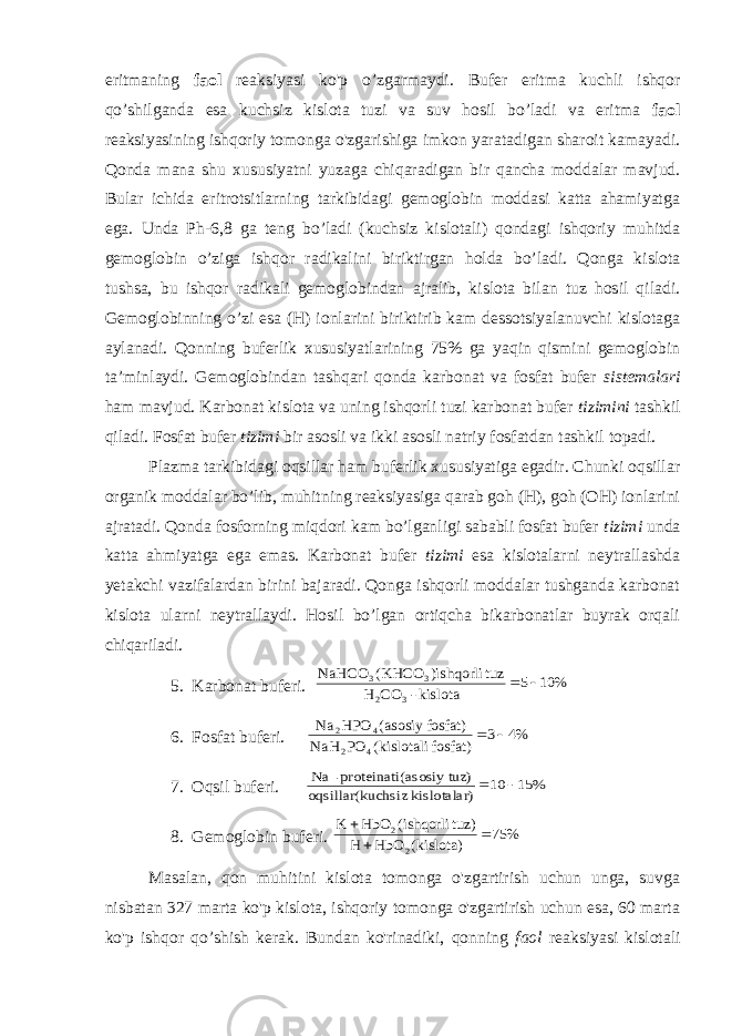 eritmaning faol reaksiyasi ko&#39;p o’zgarmaydi. Bufer eritma kuchli ishqor qo’shilganda esa kuchsiz kislota tuzi va suv hosil bo’ladi va eritma faol reaksiyasining ishqoriy tomonga o&#39;zgarishiga imkon yaratadigan sharoit kamayadi. Qonda mana shu xususiyatni yuzaga chiqaradigan bir qancha moddalar mavjud. Bular ichida eritrotsitlarning tarkibidagi gemoglobin moddasi katta ahamiyatga ega. Unda Ph-6,8 ga teng bo’ladi (kuchsiz kislotali) qondagi ishqoriy muhitda gemoglobin o’ziga ishqor radikalini biriktirgan holda bo’ladi. Qonga kislota tushsa, bu ishqor radikali gemoglobindan ajralib, kislota bilan tuz hosil qiladi. Gemoglobinning o’zi esa (H) ionlarini biriktirib kam dessotsiyalanuvchi kislotaga aylanadi. Qonning buferlik xususiyatlarining 75% ga yaqin qismini gemoglobin ta’minlaydi. Gemoglobindan tashqari qonda karbonat va fosfat bufer sistemalari ham mavjud. Karbonat kislota va uning ishqorli tuzi karbonat bufer tizimini tashkil qiladi. Fosfat bufer tizimi bir asosli va ikki asosli natriy fosfatdan tashkil topadi. Plazma tarkibidagi oqsillar ham buferlik xususiyatiga egadir. Chunki oqsillar organik moddalar bo’lib, muhitning reaksiyasiga qarab goh (H), goh (OH) ionlarini ajratadi. Qonda fosforning miqdori kam bo’lganligi sababli fosfat bufer tizimi unda katta ahmiyatga ega emas. Karbonat bufer tizimi esa kislotalarni neytrallashda yetakchi vazifalardan birini bajaradi. Qonga ishqorli moddalar tushganda karbonat kislota ularni neytrallaydi. Hosil bo’lgan ortiqcha bikarbonatlar buyrak orqali chiqariladi. 5. Karbonat buferi. % 10 5 kislota - CO H tuz )ishqorli KHCO( NaHCO 3 2 3 3   6. Fosfat buferi. %4 3 fosfat) kislotali( PO NaH fosfat) asosiy ( HPO Na 4 2 4 2   7. Oqsil buferi. % 15 10 ) kislotalar uchsiz oqsillar(k z) (asosiy tu proteinati- Na   8. Gemoglobin buferi. % 75 kislota)( HbO H tuz) ishqorli( HbO K 2 2    Masalan, qon muhitini kislota tomonga o&#39;zgartirish uchun unga, suvga nisbatan 327 marta ko&#39;p kislota, ishqoriy tomonga o&#39;zgartirish uchun esa, 60 marta ko&#39;p ishqor qo’shish kerak. Bundan ko&#39;rinadiki, qonning faol reaksiyasi kislotali 