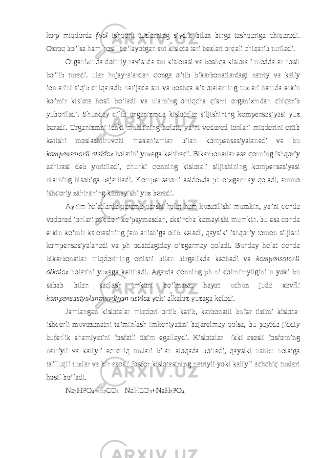 ko&#39;p miqdorda faol ishqorli tuzlarning siydik bilan birga tashqariga chiqaradi. Ozroq bo’lsa ham hosil bo’layotgan sut kislota teri bezlari orqali chiqarib turiladi. Organizmda doimiy ravishda sut kislotasi va boshqa kislotali moddalar hosil bo’lib turadi. ular hujayralardan qonga o’tib bikarbonatlardagi natriy va kaliy ionlarini siqib chiqaradi: natijada sut va boshqa kislotalarning tuzlari hamda erkin ko’mir kislota hosil bo’ladi va ularning ortiqcha qismi organizmdan chiqarib yuboriladi. Shunday qilib organizmda kislotalar siljishining kompensasiyasi yuz beradi. Organizmni ichki muhitining holati, ya’ni vodorod ionlari miqdorini ortib ketishi moslashtiruvchi mexanizmlar bilan kompensasiyalanadi va bu kompensatorli atsidoz holatini yuzaga keltiradi. Bikarbonatlar esa qonning ishqoriy zahirasi deb yuritiladi, chunki qonning kislotali siljishining kompensasiyasi ularning hisobiga bajariladi. Kompensatorli asidozda ph o’zgarmay qoladi, ammo ishqoriy zahiraning kamayishi yuz beradi. Ayrim holatlarda qarama-qarshi holat ham kuzatilishi mumkin, ya’ni qonda vodorod ionlari miqdori ko’paymasdan, aksincha kamayishi mumkin. bu esa qonda erkin ko’mir kslotasining jamlanishiga olib keladi, qaysiki ishqoriy tomon siljishi kompensasiyalanadi va ph odatdagiday o’zgarmay qoladi. Bunday holat qonda bikarbonatlar miqdorining ortishi bilan birgalikda kechadi va kompensatorli alkoloz holatini yuzaga keltiradi. Agarda qonning ph-ni doimimyligini u yoki bu sabab bilan saqlash imkoni bo’lmasa, hayot uchun juda xavfli kompensasiyalanmaydigan asidoz yoki alkaloz yuzaga keladi. Jamlangan kislotalar miqdori ortib ketib, karbonatli bufer tizimi kislota- ishqorli muvozanatni ta’minlash imkoniyatini bajarolmay qolsa, bu paytda jiddiy buferlik ahamiyatini fosfatli tizim egallaydi. Kislotalar ikki asosli fosforning natriyli va kaliyli achchiq tuzlari bilan aloqada bo’ladi, qaysiki ushbu holatga ta’lluqli tuzlar va bir asosli fosfor kislotasining natriyli yoki kaliyli achchiq tuzlari hosil bo’ladi. Na 2 HPO 4 +H 2 CO 3 NaHCO 3 +NaH 2 PO 4 