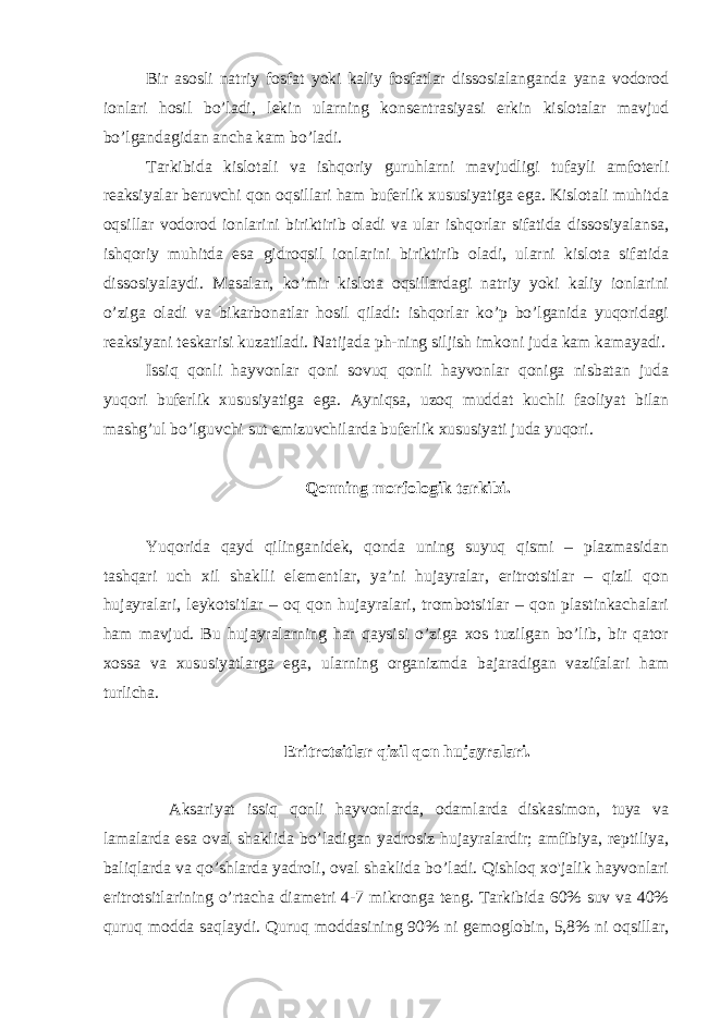 Bir asosli natriy fosfat yoki kaliy fosfatlar dissosialanganda yana vodorod ionlari hosil bo’ladi, lekin ularning konsentrasiyasi erkin kislotalar mavjud bo’lgandagidan ancha kam bo’ladi. Tarkibida kislotali va ishqoriy guruhlarni mavjudligi tufayli amfoterli reaksiyalar beruvchi qon oqsillari ham buferlik xususiyatiga ega. Kislotali muhitda oqsillar vodorod ionlarini biriktirib oladi va ular ishqorlar sifatida dissosiyalansa, ishqoriy muhitda esa gidroqsil ionlarini biriktirib oladi, ularni kislota sifatida dissosiyalaydi. Masalan, ko’mir kislota oqsillardagi natriy yoki kaliy ionlarini o’ziga oladi va bikarbonatlar hosil qiladi: ishqorlar ko’p bo’lganida yuqoridagi reaksiyani teskarisi kuzatiladi. Natijada ph-ning siljish imkoni juda kam kamayadi. Issiq qonli hayvonlar qoni sovuq qonli hayvonlar qoniga nisbatan juda yuqori buferlik xususiyatiga ega. Ayniqsa, uzoq muddat kuchli faoliyat bilan mashg’ul bo’lguvchi sut emizuvchilarda buferlik xususiyati juda yuqori. Qonning morfologik tarkibi. Yuqorida qayd qilinganidek, qonda uning suyuq qismi – plazmasidan tashqari uch xil shaklli elementlar, ya’ni hujayralar, eritrotsitlar – qizil qon hujayralari, leykotsitlar – oq qon hujayralari, trombotsitlar – qon plastinkachalari ham mavjud. Bu hujayralarning har qaysisi o’ziga xos tuzilgan bo’lib, bir qator xossa va xususiyatlarga ega, ularning organizmda bajaradigan vazifalari ham turlicha. Eritrotsitlar qizil qon hujayralari. Aksariyat issiq qonli hayvonlarda, odamlarda diskasimon, tuya va lamalarda esa oval shaklida bo’ladigan yadrosiz hujayralardir; amfibiya, reptiliya, baliqlarda va qo’shlarda yadroli, oval shaklida bo’ladi. Qishloq xo&#39;jalik hayvonlari eritrotsitlarining o’rtacha diametri 4-7 mikronga teng. Tarkibida 60% suv va 40% quruq modda saqlaydi. Quruq moddasining 90% ni gemoglobin, 5,8% ni oqsillar, 