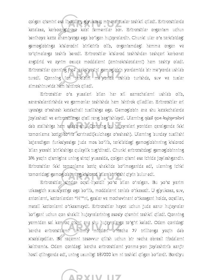 qolgan qismini esa lipoidlar, glyukoza, mineral tuzlar tashkil qiladi. Eritrotsitlarda katalaza, karboangidraza kabi fermentlar bor. Eritrotsitlar organizm uchun benihoya katta ahamiyatga ega bo’lgan hujayralardir. Chunki ular o’z tarkibidagi gemoglobinga kislorodni biriktirib olib, organizmdagi hamma organ va to’qimalarga tashib beradi. Eritrotsitlar kislorod tashishdan tashqari karbonat angidrid va ayrim ozuqa moddalarni (aminokislotalarni) ham tashiy oladi. Eritrotsitlar qonning faol reaksiyasini gemoglobin yordamida bir me’yorda ushlab turadi. Qonning ion tarkibini me’yorida ushlab turishda, suv va tuzlar almashinuvida ham ishtirok qiladi. Eritrotsitlar o’z yuzalari bilan har xil zarrachalarni ushlab olib, zararsizlantirishda va gormonlar tashishda ham ishtirok qiladilar. Eritrotsitlar ari uyasiga o’xshash katakchali tuzilishga ega. Gemoglobin ana shu katakchalarda joylashadi va eritrotsitlarga qizil rang bag’ishlaydi. Ularning qizil qon hujayralari deb atalishiga ham sabab shu. Qonning bu hujayralari yonidan qaralganda ikki tomonlama botiq bo’lib ko&#39;rinadi(kulchaga o’xshash). Ularning bunday tuzilishi bajaradigan funksiyasiga juda mos bo’lib, tarkibidagi gemoglobinning kislorod bilan yaxshi birikishiga qulaylik tug’diradi. Chunki eritrotsitdagi gemoglobinning 3% yaqin qismigina uning sirtqi yuzasida, qolgan qismi esa ichida joylashgandir. Eritrotsitlar ikki tomonlama botiq shaklida bo’lmaganida edi, ularning ichki tomonidagi gemoglobinning kislorod bilan birikishi qiyin bulur edi. Eritrotsitlar sirtdan oqsil-lipoidli po’st bilan o’ralgan. Bu po’st yarim utkazgich xususiyatiga ega bo’lib, moddalarni tanlab o’tkazadi. U glyukoza, suv, anionlarni, kationlardan “H + ”ni, gazlar va mochevinani o’tkazgani holda, oqsillar, metall kationlarni o’tkazmaydi. Eritrotsitlar hayot uchun juda zarur hujayralar bo’lgani uchun qon shaklli hujayralarining asosiy qismini tashkil qiladi. Qonning yarmidan sal kamroq qismi ana shu hujayralarga to’g’ri keladi. Odam qonidagi barcha eritrotsitlarni umumiy miqdori o’rtacha 27 trillionga yaqin deb xisoblaydilar. Bu raqamni tasavvur qilish uchun bir necha obrazli ifodalarni keltiramiz. Odam qonidagi barcha eritrotsitlarni yonma-yon joylashtirib zanjir hosil qilinganda edi, uning uzunligi 187000 km ni tashkil qilgan bo’lardi. Bordiyu 