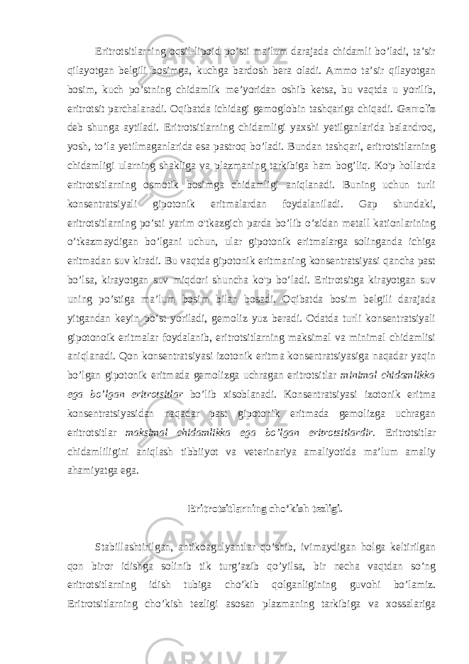 Eritrotsitlarning oqsil-lipoid po’sti ma’lum darajada chidamli bo’ladi, ta’sir qilayotgan belgili bosimga, kuchga bardosh bera oladi. Ammo ta’sir qilayotgan bosim, kuch po’stning chidamlik me’yoridan oshib ketsa, bu vaqtda u yorilib, eritrotsit parchalanadi. Oqibatda ichidagi gemoglobin tashqariga chiqadi. Gemoliz deb shunga aytiladi. Eritrotsitlarning chidamligi yaxshi yetilganlarida balandroq, yosh, to’la yetilmaganlarida esa pastroq bo’ladi. Bundan tashqari, eritrotsitlarning chidamligi ularning shakliga va plazmaning tarkibiga ham bog’liq. Ko&#39;p hollarda eritrotsitlarning osmotik bosimga chidamligi aniqlanadi. Buning uchun turli konsentratsiyali gipotonik eritmalardan foydalaniladi. Gap shundaki, eritrotsitlarning po’sti yarim o&#39;tkazgich parda bo’lib o’zidan metall kationlarining o’tkazmaydigan bo’lgani uchun, ular gipotonik eritmalarga solinganda ichiga eritmadan suv kiradi. Bu vaqtda gipotonik eritmaning konsentratsiyasi qancha past bo’lsa, kirayotgan suv miqdori shuncha ko&#39;p bo’ladi. Eritrotsitga kirayotgan suv uning po’stiga ma’lum bosim bilan bosadi. Oqibatda bosim belgili darajada yitgandan keyin po’st yoriladi, gemoliz yuz beradi. Odatda turli konsentratsiyali gipotonoik eritmalar foydalanib, eritrotsitlarning maksimal va minimal chidamlisi aniqlanadi. Qon konsentratsiyasi izotonik eritma konsentratsiyasiga naqadar yaqin bo’lgan gipotonik eritmada gemolizga uchragan eritrotsitlar minimal chidamlikka ega bo’lgan eritrotsitlar bo’lib xisoblanadi. Konsentratsiyasi izotonik eritma konsentratsiyasidan naqadar past gipotonik eritmada gemolizga uchragan eritrotsitlar maksimal chidamlikka ega bo’lgan eritrotsitlardir. Eritrotsitlar chidamliligini aniqlash tibbiiyot va veterinariya amaliyotida ma’lum amaliy ahamiyatga ega. Eritrotsitlarning cho’kish tezligi. Stabillashtirilgan, antikoagulyantlar qo’shib, ivimaydigan holga keltirilgan qon biror idishga solinib tik turg’azib qo’yilsa, bir necha vaqtdan so’ng eritrotsitlarning idish tubiga cho’kib qolganligining guvohi bo’lamiz. Eritrotsitlarning cho’kish tezligi asosan plazmaning tarkibiga va xossalariga 