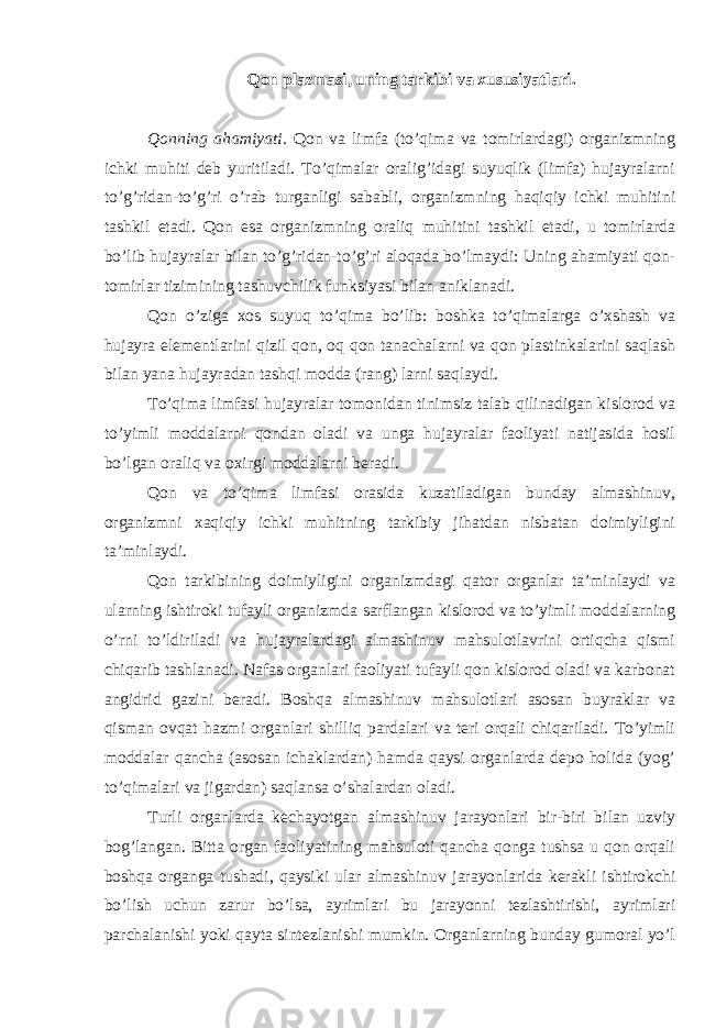 Qon plazmasi, uning tarkibi va xususiyatlari. Qonning ahamiyati. Qon va limfa (to’qima va tomirlardagi) organizmning ichki muhiti deb yuritiladi. To’qimalar oralig’idagi suyuqlik (limfa) hujayralarni to’g’ridan-to’g’ri o’rab turganligi sababli, organizmning haqiqiy ichki muhitini tashkil etadi. Qon esa organizmning oraliq muhitini tashkil etadi, u tomirlarda bo’lib hujayralar bilan to’g’ridan-to’g’ri aloqada bo’lmaydi: Uning ahamiyati qon- tomirlar tizimining tashuvchilik funksiyasi bilan aniklanadi. Qon o’ziga xos suyuq to’qima bo’lib: boshka to’qimalarga o’xshash va hujayra elementlarini qizil qon, oq qon tanachalarni va qon plastinkalarini saqlash bilan yana hujayradan tashqi modda (rang) larni saqlaydi. To’qima limfasi hujayralar tomonidan tinimsiz talab qilinadigan kislorod va to’yimli moddalarni qondan oladi va unga hujayralar faoliyati natijasida hosil bo’lgan oraliq va oxirgi moddalarni beradi. Qon va to’qima limfasi orasida kuzatiladigan bunday almashinuv, organizmni xaqiqiy ichki muhitning tarkibiy jihatdan nisbatan doimiyligini ta’minlaydi. Qon tarkibining doimiyligini organizmdagi qator organlar ta’minlaydi va ularning ishtiroki tufayli organizmda sarflangan kislorod va to’yimli moddalarning o’rni to’ldiriladi va hujayralardagi almashinuv mahsulotlavrini ortiqcha qismi chiqarib tashlanadi. Nafas organlari faoliyati tufayli qon kislorod oladi va karbonat angidrid gazini beradi. Boshqa almashinuv mahsulotlari asosan buyraklar va qisman ovqat hazmi organlari shilliq pardalari va teri orqali chiqariladi. To’yimli moddalar qancha (asosan ichaklardan) hamda qaysi organlarda depo holida (yog’ to’qimalari va jigardan) saqlansa o’shalardan oladi. Turli organlarda kechayotgan almashinuv jarayonlari bir-biri bilan uzviy bog’langan. Bitta organ faoliyatining mahsuloti qancha qonga tushsa u qon orqali boshqa organga tushadi, qaysiki ular almashinuv jarayonlarida kerakli ishtirokchi bo’lish uchun zarur bo’lsa, ayrimlari bu jarayonni tezlashtirishi, ayrimlari parchalanishi yoki qayta sintezlanishi mumkin. Organlarning bunday gumoral yo’l 