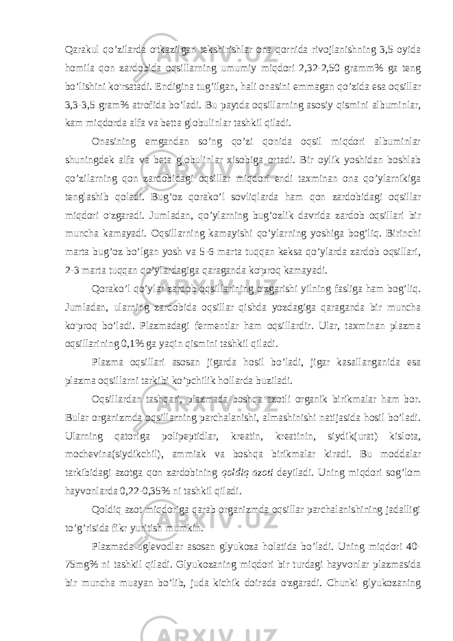 Qarakul qo’zilarda o&#39;tkazilgan tekshirishlar ona qornida rivojlanishning 3,5 oyida homila qon zardobida oqsillarning umumiy miqdori 2,32-2,50 gramm% ga teng bo’lishini ko&#39;rsatadi. Endigina tug’ilgan, hali onasini emmagan qo’zida esa oqsillar 3,3-3,5 gram% atrofida bo’ladi. Bu paytda oqsillarning asosiy qismini albuminlar, kam miqdorda alfa va betta globulinlar tashkil qiladi. Onasining emgandan so’ng qo’zi qonida oqsil miqdori albuminlar shuningdek alfa va beta globulinlar xisobiga ortadi. Bir oylik yoshidan boshlab qo’zilarning qon zardobidagi oqsillar miqdori endi taxminan ona qo’ylarnikiga tenglashib qoladi. Bug’oz qorako’l sovliqlarda ham qon zardobidagi oqsillar miqdori o&#39;zgaradi. Jumladan, qo’ylarning bug’ozlik davrida zardob oqsillari bir muncha kamayadi. Oqsillarning kamayishi qo’ylarning yoshiga bog’liq. Birinchi marta bug’oz bo’lgan yosh va 5-6 marta tuqqan keksa qo’ylarda zardob oqsillari, 2-3 marta tuqqan qo’ylardagiga qaraganda ko&#39;proq kamayadi. Qorako’l qo’ylar zardob oqsillarining o&#39;zgarishi yilning fasliga ham bog’liq. Jumladan, ularning zardobida oqsillar qishda yozdagiga qaraganda bir muncha ko&#39;proq bo’ladi. Plazmadagi fermentlar ham oqsillardir. Ular, taxminan plazma oqsillarining 0,1% ga yaqin qismini tashkil qiladi. Plazma oqsillari asosan jigarda hosil bo’ladi, jigar kasallanganida esa plazma oqsillarni tarkibi ko’pchilik hollarda buziladi. Oqsillardan tashqari, plazmada boshqa azotli organik birikmalar ham bor. Bular organizmda oqsillarning parchalanishi, almashinishi natijasida hosil bo’ladi. Ularning qatoriga polipeptidlar, kreatin, kreatinin, siydik(urat) kislota, mochevina(siydikchil), ammiak va boshqa birikmalar kiradi. Bu moddalar tarkibidagi azotga qon zardobining qoldiq azoti deyiladi. Uning miqdori sog’lom hayvonlarda 0,22-0,35% ni tashkil qiladi. Qoldiq azot miqdoriga qarab organizmda oqsillar parchalanishining jadalligi to’g’risida fikr yuritish mumkin. Plazmada uglevodlar asosan glyukoza holatida bo’ladi. Uning miqdori 40- 75mg% ni tashkil qiladi. Glyukozaning miqdori bir turdagi hayvonlar plazmasida bir muncha muayan bo’lib, juda kichik doirada o&#39;zgaradi. Chunki glyukozaning 