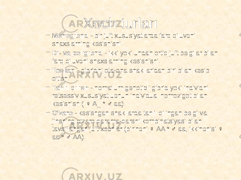 Xoch turlari – Monogibrid - bir juft xususiyatlarda farq qiluvchi shaxslarning kesishishi. – Di- va poligibrid - ikki yoki undan ortiq juft belgilar bilan farq qiluvchi shaxslarning kesishishi. – Teskari - gibridni ota-ona shakllaridan biri bilan kesib o&#39;tish. – Tahlil qilish - noma&#39;lum genotipli gibrid yoki individni retsessiv xususiyat uchun individual homozigot bilan kesishish ( ♀ A_ * ♂ aa). – O&#39;zaro - kesishgan shakllarda tahlil qilingan belgi va jinsning o&#39;zaro qarama-qarshi kombinatsiyasi bilan tavsiflangan juft xochlar (birinchi ♀ AA * ♂ aa, ikkinchisi ♀ aa * ♂ AA). 